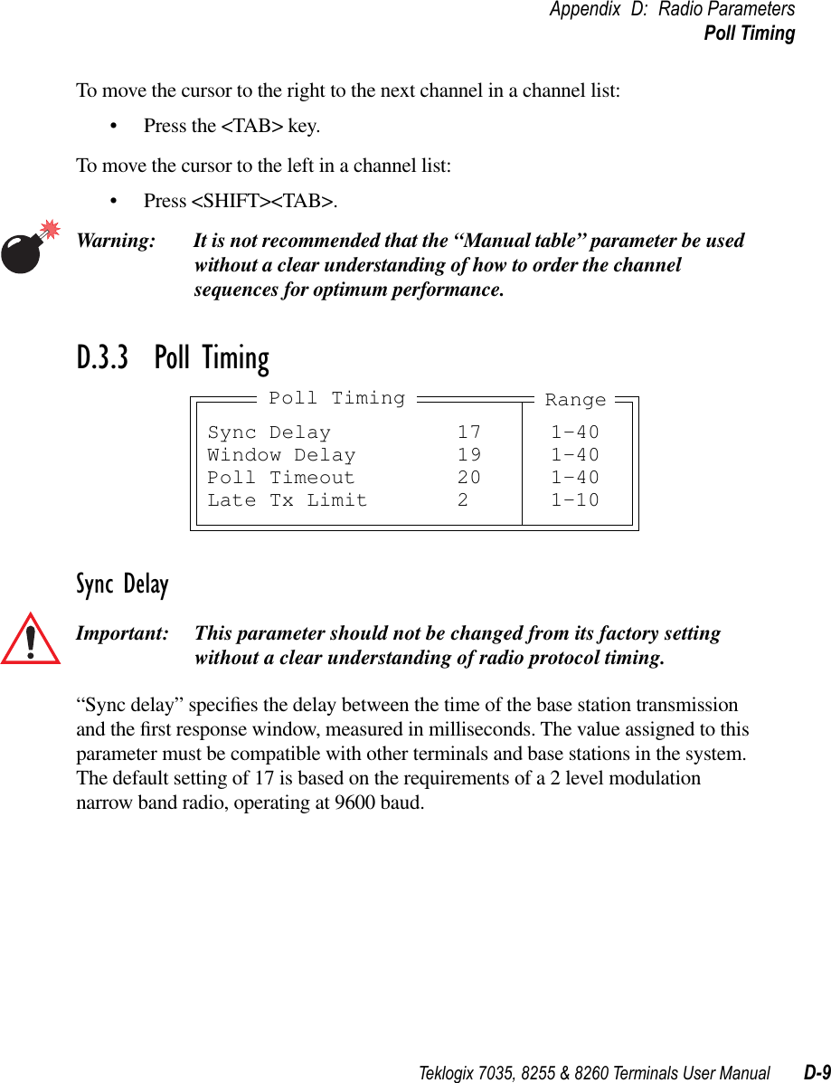 Teklogix 7035, 8255 &amp; 8260 Terminals User Manual D-9Appendix D: Radio ParametersPoll TimingTo move the cursor to the right to the next channel in a channel list:•Press the &lt;TAB&gt; key.To move the cursor to the left in a channel list:•Press &lt;SHIFT&gt;&lt;TAB&gt;.Warning: It is not recommended that the “Manual table” parameter be used without a clear understanding of how to order the channel sequences for optimum performance.D.3.3  Poll TimingSync DelayImportant: This parameter should not be changed from its factory setting without a clear understanding of radio protocol timing.“Sync delay” speciﬁes the delay between the time of the base station transmission and the ﬁrst response window, measured in milliseconds. The value assigned to this parameter must be compatible with other terminals and base stations in the system. The default setting of 17 is based on the requirements of a 2 level modulation narrow band radio, operating at 9600 baud.Sync Delay 17 1-40Window Delay 19 1-40Poll Timeout 20 1-40Late Tx Limit 2 1-10Poll Timing Range