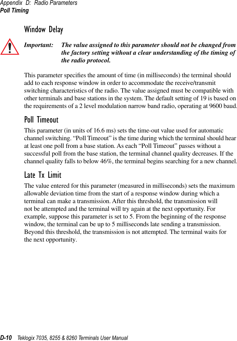 Appendix D: Radio ParametersPoll TimingD-10 Teklogix 7035, 8255 &amp; 8260 Terminals User ManualWindow DelayImportant: The value assigned to this parameter should not be changed from the factory setting without a clear understanding of the timing of the radio protocol.This parameter speciﬁes the amount of time (in milliseconds) the terminal should add to each response window in order to accommodate the receive/transmit switching characteristics of the radio. The value assigned must be compatible with other terminals and base stations in the system. The default setting of 19 is based on the requirements of a 2 level modulation narrow band radio, operating at 9600 baud.Poll TimeoutThis parameter (in units of 16.6 ms) sets the time-out value used for automatic channel switching. “Poll Timeout” is the time during which the terminal should hear at least one poll from a base station. As each “Poll Timeout” passes without a successful poll from the base station, the terminal channel quality decreases. If the channel quality falls to below 46%, the terminal begins searching for a new channel.Late Tx LimitThe value entered for this parameter (measured in milliseconds) sets the maximum allowable deviation time from the start of a response window during which a terminal can make a transmission. After this threshold, the transmission will not be attempted and the terminal will try again at the next opportunity. For example, suppose this parameter is set to 5. From the beginning of the response window, the terminal can be up to 5 milliseconds late sending a transmission. Beyond this threshold, the transmission is not attempted. The terminal waits for the next opportunity.