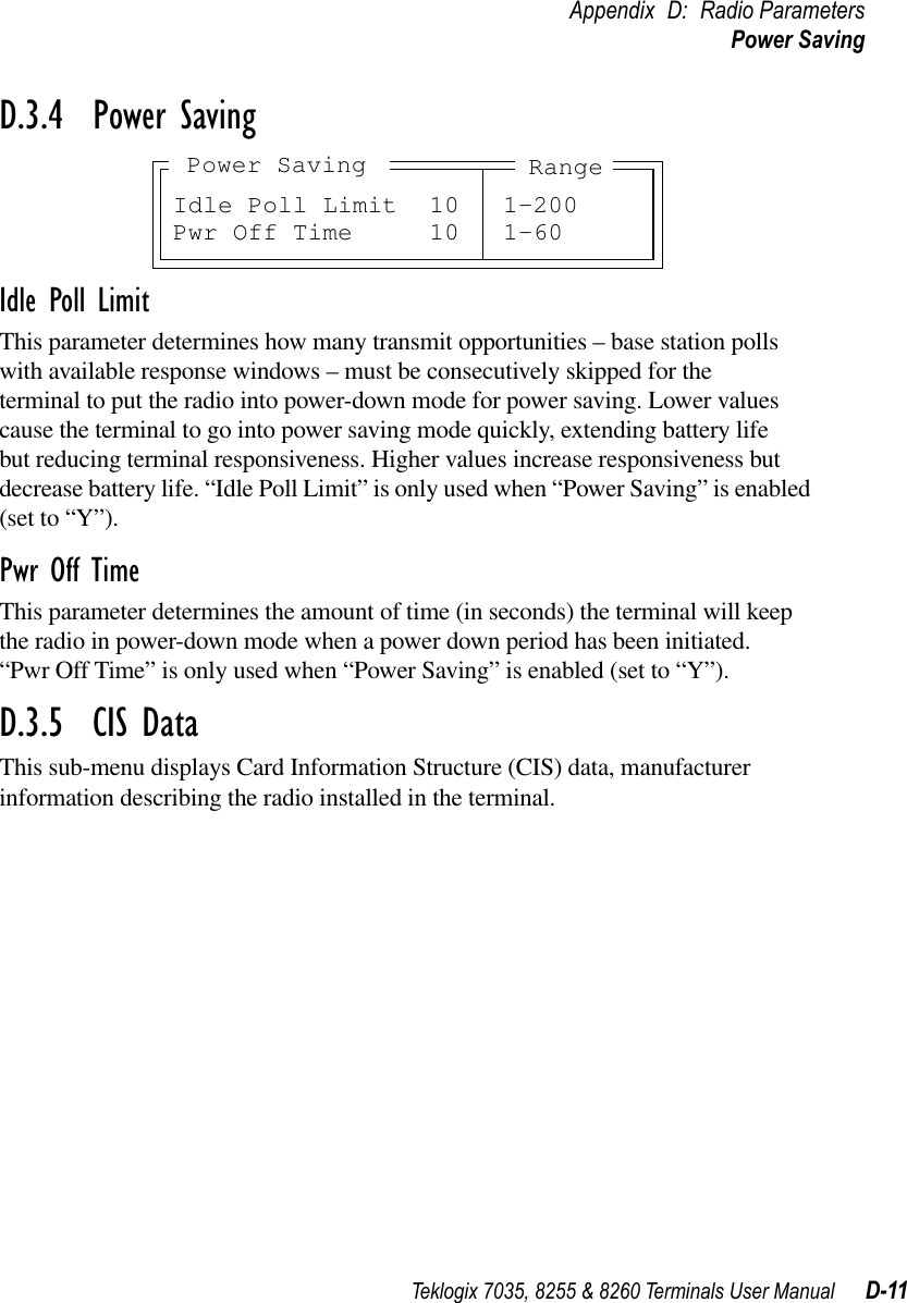 Teklogix 7035, 8255 &amp; 8260 Terminals User Manual D-11Appendix D: Radio ParametersPower SavingD.3.4  Power SavingIdle Poll LimitThis parameter determines how many transmit opportunities – base station polls with available response windows – must be consecutively skipped for the terminal to put the radio into power-down mode for power saving. Lower values cause the terminal to go into power saving mode quickly, extending battery life but reducing terminal responsiveness. Higher values increase responsiveness but decrease battery life. “Idle Poll Limit” is only used when “Power Saving” is enabled (set to “Y”).Pwr Off TimeThis parameter determines the amount of time (in seconds) the terminal will keep the radio in power-down mode when a power down period has been initiated. “Pwr Off Time” is only used when “Power Saving” is enabled (set to “Y”).D.3.5  CIS DataThis sub-menu displays Card Information Structure (CIS) data, manufacturer information describing the radio installed in the terminal.Idle Poll Limit 10 1-200Pwr Off Time 10 1-60RangePower Saving