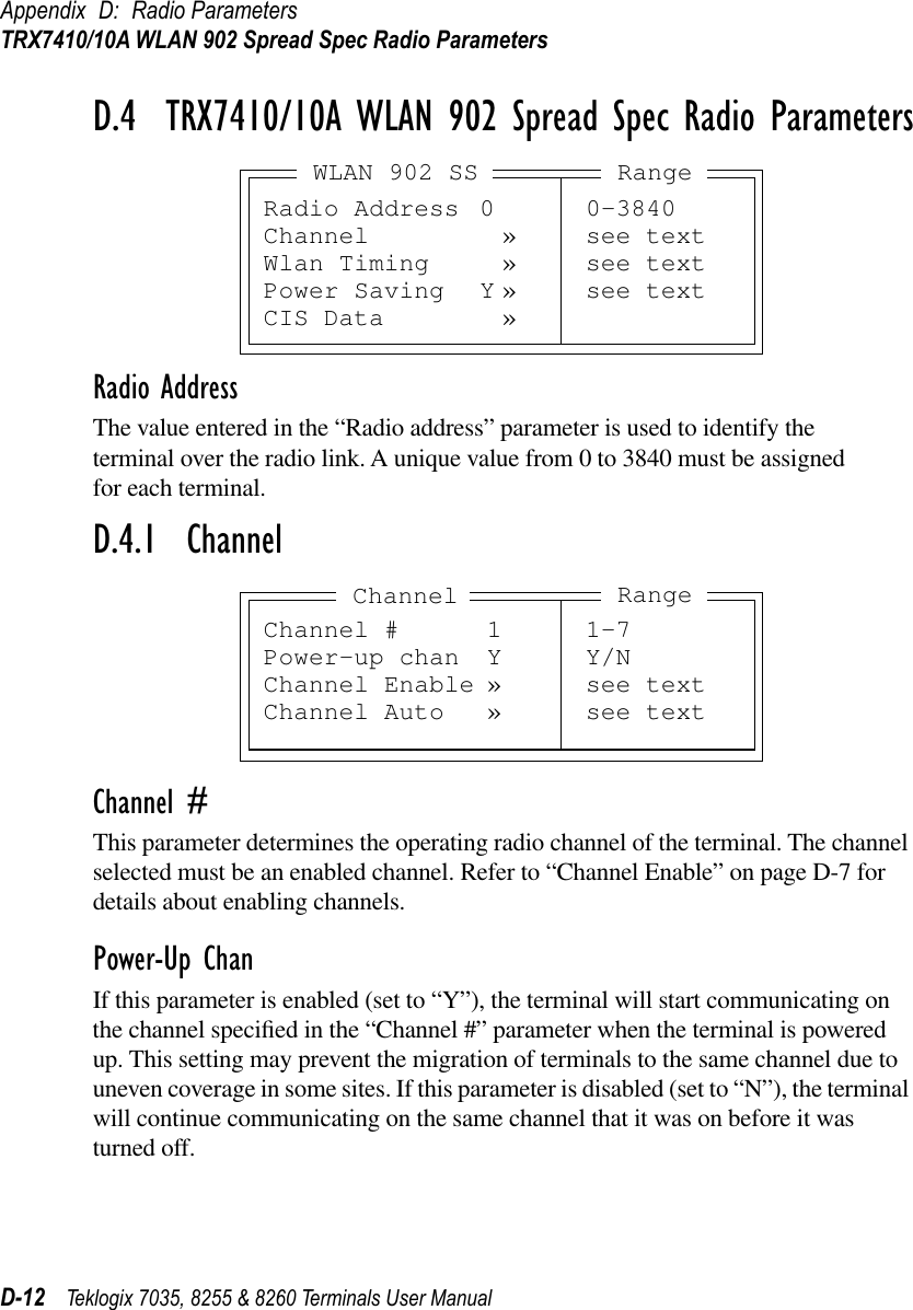 Appendix D: Radio ParametersTRX7410/10A WLAN 902 Spread Spec Radio ParametersD-12 Teklogix 7035, 8255 &amp; 8260 Terminals User ManualD.4  TRX7410/10A WLAN 902 Spread Spec Radio ParametersRadio AddressThe value entered in the “Radio address” parameter is used to identify the terminal over the radio link. A unique value from 0 to 3840 must be assigned for each terminal.D.4.1  ChannelChannel #This parameter determines the operating radio channel of the terminal. The channel selected must be an enabled channel. Refer to “Channel Enable” on page D-7 for details about enabling channels.Power-Up ChanIf this parameter is enabled (set to “Y”), the terminal will start communicating on the channel speciﬁed in the “Channel #” parameter when the terminal is powered up. This setting may prevent the migration of terminals to the same channel due to uneven coverage in some sites. If this parameter is disabled (set to “N”), the terminal will continue communicating on the same channel that it was on before it was turned off.Radio Address 0 0-3840Channel » see textWlan Timing » see textPower Saving Y » see textCIS Data »WLAN 902 SS RangeChannel # 1 1-7Power-up chan Y Y/NChannel Enable » see textChannel Auto » see textChannel Range