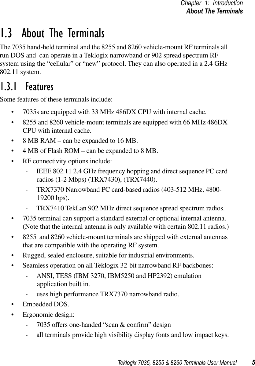 Teklogix 7035, 8255 &amp; 8260 Terminals User Manual 5Chapter 1: IntroductionAbout The Terminals1.3  About The TerminalsThe 7035 hand-held terminal and the 8255 and 8260 vehicle-mount RF terminals all run DOS and  can operate in a Teklogix narrowband or 902 spread spectrum RF system using the “cellular” or “new” protocol. They can also operated in a 2.4 GHz 802.11 system.1.3.1  FeaturesSome features of these terminals include:• 7035s are equipped with 33 MHz 486DX CPU with internal cache.• 8255 and 8260 vehicle-mount terminals are equipped with 66 MHz 486DX CPU with internal cache.• 8 MB RAM – can be expanded to 16 MB.• 4 MB of Flash ROM – can be expanded to 8 MB.• RF connectivity options include:- IEEE 802.11 2.4 GHz frequency hopping and direct sequence PC card radios (1-2 Mbps) (TRX7430), (TRX7440).- TRX7370 Narrowband PC card-based radios (403-512 MHz, 4800-19200 bps).- TRX7410 TekLan 902 MHz direct sequence spread spectrum radios.• 7035 terminal can support a standard external or optional internal antenna. (Note that the internal antenna is only available with certain 802.11 radios.)• 8255  and 8260 vehicle-mount terminals are shipped with external antennas that are compatible with the operating RF system.• Rugged, sealed enclosure, suitable for industrial environments.• Seamless operation on all Teklogix 32-bit narrowband RF backbones:- ANSI, TESS (IBM 3270, IBM5250 and HP2392) emulation application built in.- uses high performance TRX7370 narrowband radio.• Embedded DOS.• Ergonomic design:- 7035 offers one-handed “scan &amp; conﬁrm” design- all terminals provide high visibility display fonts and low impact keys.