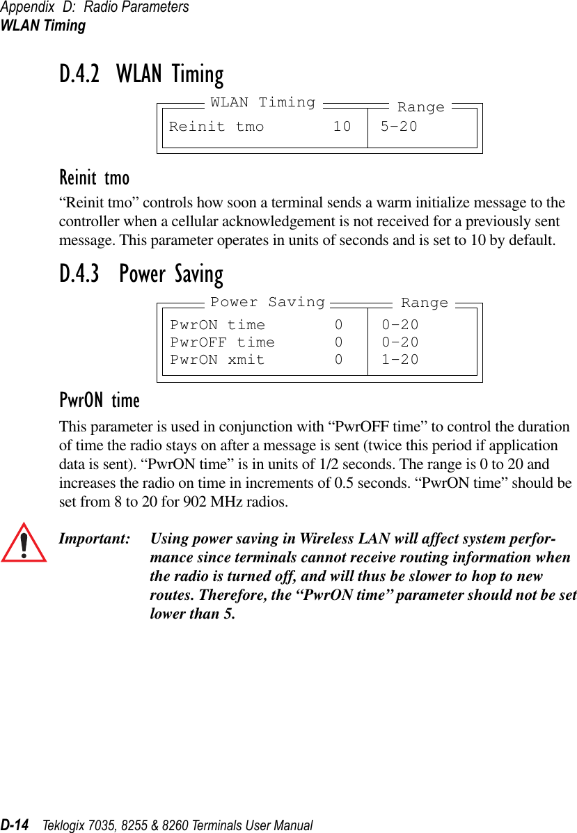 Appendix D: Radio ParametersWLAN TimingD-14 Teklogix 7035, 8255 &amp; 8260 Terminals User ManualD.4.2  WLAN TimingReinit tmo“Reinit tmo” controls how soon a terminal sends a warm initialize message to the controller when a cellular acknowledgement is not received for a previously sent message. This parameter operates in units of seconds and is set to 10 by default.D.4.3  Power SavingPwrON timeThis parameter is used in conjunction with “PwrOFF time” to control the duration of time the radio stays on after a message is sent (twice this period if application data is sent). “PwrON time” is in units of 1/2 seconds. The range is 0 to 20 and increases the radio on time in increments of 0.5 seconds. “PwrON time” should be set from 8 to 20 for 902 MHz radios.Important: Using power saving in Wireless LAN will affect system perfor-mance since terminals cannot receive routing information when the radio is turned off, and will thus be slower to hop to new routes. Therefore, the “PwrON time” parameter should not be set lower than 5.Reinit tmo 10 5-20RangeWLAN TimingPwrON time 0 0-20PwrOFF time 0 0-20PwrON xmit 0 1-20Power Saving Range