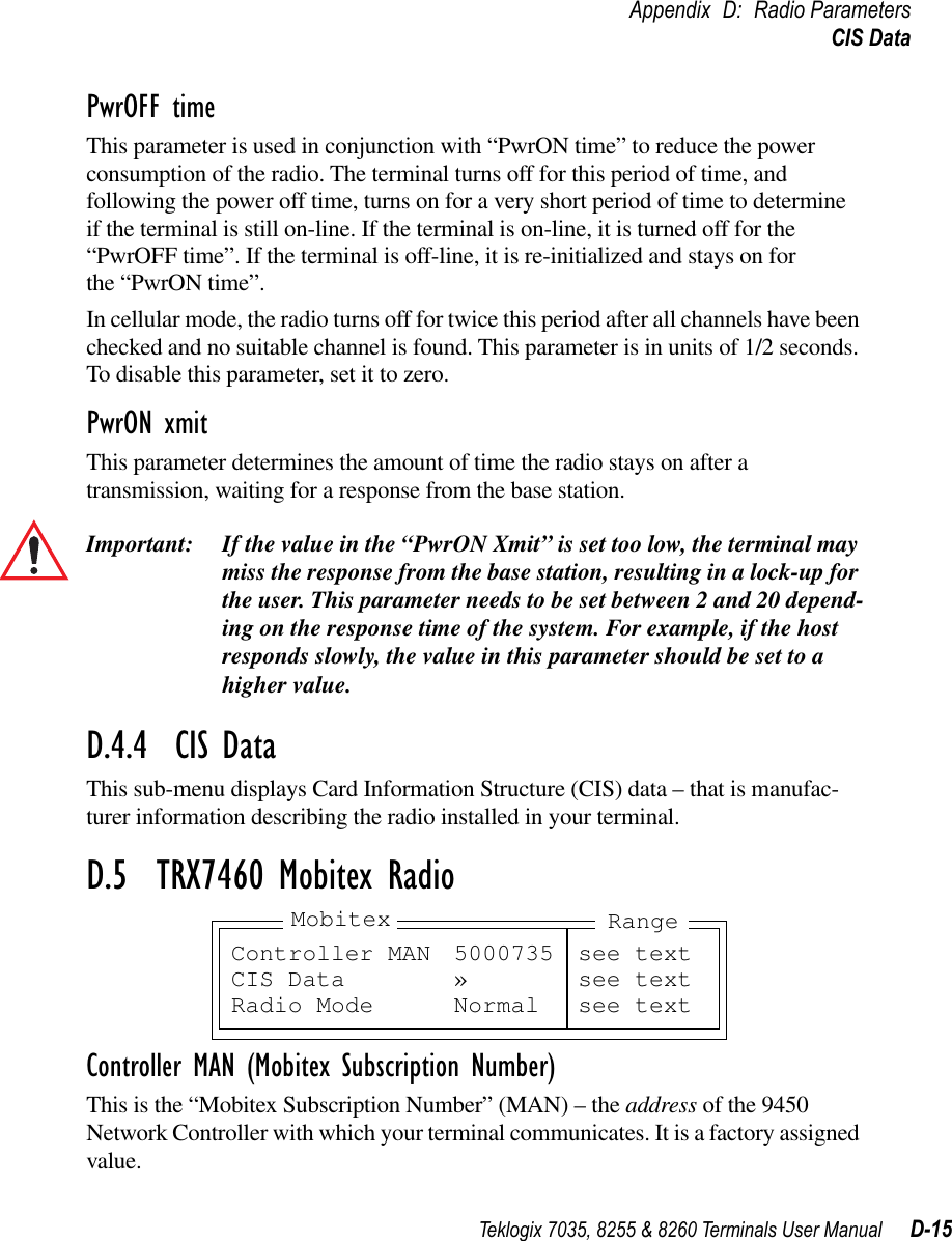 Teklogix 7035, 8255 &amp; 8260 Terminals User Manual D-15Appendix D: Radio ParametersCIS DataPwrOFF timeThis parameter is used in conjunction with “PwrON time” to reduce the power consumption of the radio. The terminal turns off for this period of time, and following the power off time, turns on for a very short period of time to determine if the terminal is still on-line. If the terminal is on-line, it is turned off for the “PwrOFF time”. If the terminal is off-line, it is re-initialized and stays on for the “PwrON time”.In cellular mode, the radio turns off for twice this period after all channels have been checked and no suitable channel is found. This parameter is in units of 1/2 seconds. To disable this parameter, set it to zero.PwrON xmitThis parameter determines the amount of time the radio stays on after a transmission, waiting for a response from the base station.Important: If the value in the “PwrON Xmit” is set too low, the terminal may miss the response from the base station, resulting in a lock-up for the user. This parameter needs to be set between 2 and 20 depend-ing on the response time of the system. For example, if the host responds slowly, the value in this parameter should be set to a higher value.D.4.4  CIS DataThis sub-menu displays Card Information Structure (CIS) data – that is manufac-turer information describing the radio installed in your terminal.D.5  TRX7460 Mobitex RadioController MAN (Mobitex Subscription Number)This is the “Mobitex Subscription Number” (MAN) – the address of the 9450 Network Controller with which your terminal communicates. It is a factory assigned value.Controller MAN 5000735 see textCIS Data » see textRadio Mode Normal see textMobitex Range