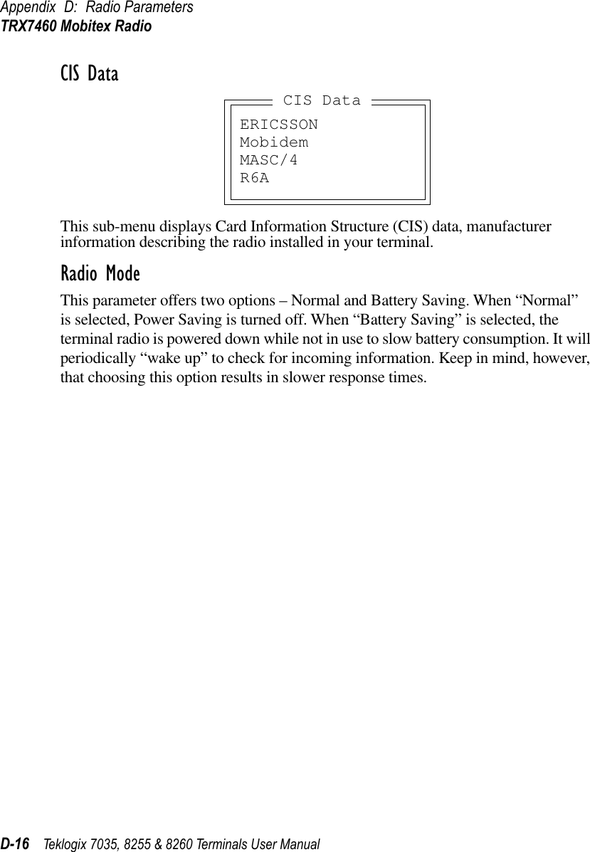 Appendix D: Radio ParametersTRX7460 Mobitex RadioD-16 Teklogix 7035, 8255 &amp; 8260 Terminals User ManualCIS DataThis sub-menu displays Card Information Structure (CIS) data, manufacturer information describing the radio installed in your terminal.Radio ModeThis parameter offers two options – Normal and Battery Saving. When “Normal” is selected, Power Saving is turned off. When “Battery Saving” is selected, the terminal radio is powered down while not in use to slow battery consumption. It will periodically “wake up” to check for incoming information. Keep in mind, however, that choosing this option results in slower response times.ERICSSONMobidemMASC/4R6ACIS Data