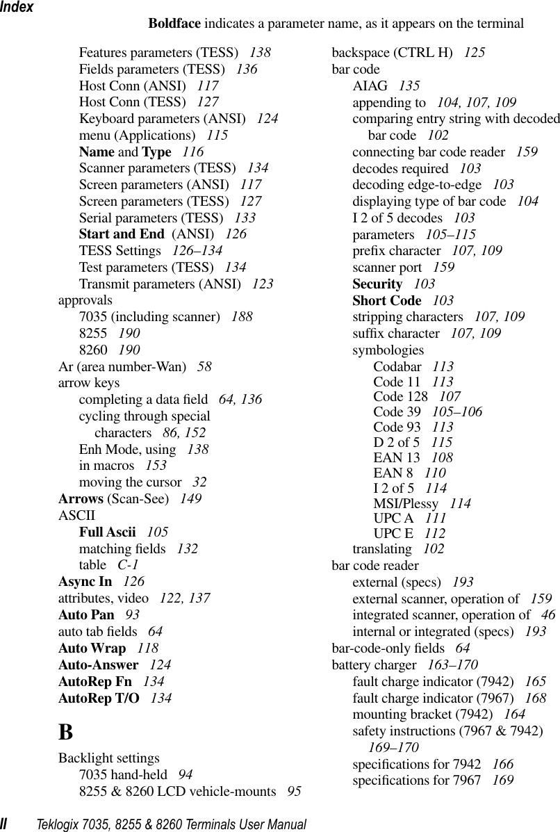 IndexII Teklogix 7035, 8255 &amp; 8260 Terminals User ManualBoldface indicates a parameter name, as it appears on the terminalFeatures parameters (TESS)  138Fields parameters (TESS)  136Host Conn (ANSI)  117Host Conn (TESS)  127Keyboard parameters (ANSI)  124menu (Applications)  115Name and Type  116Scanner parameters (TESS)  134Screen parameters (ANSI)  117Screen parameters (TESS)  127Serial parameters (TESS)  133Start and End  (ANSI)  126TESS Settings  126–134Test parameters (TESS)  134Transmit parameters (ANSI)  123approvals7035 (including scanner)  1888255  1908260  190Ar (area number-Wan)  58arrow keyscompleting a data ﬁeld  64, 136cycling through specialcharacters  86, 152Enh Mode, using  138in macros  153moving the cursor  32Arrows (Scan-See)  149ASCIIFull Ascii  105matching ﬁelds  132table  C-1Async In  126attributes, video  122, 137Auto Pan  93auto tab ﬁelds  64Auto Wrap  118Auto-Answer  124AutoRep Fn  134AutoRep T/O  134BBacklight settings7035 hand-held  948255 &amp; 8260 LCD vehicle-mounts  95backspace (CTRL H)  125bar codeAIAG  135appending to  104, 107, 109comparing entry string with decodedbar code  102connecting bar code reader  159decodes required  103decoding edge-to-edge  103displaying type of bar code  104I 2 of 5 decodes  103parameters  105–115preﬁx character  107, 109scanner port  159Security  103Short Code  103stripping characters  107, 109sufﬁx character  107, 109symbologiesCodabar  113Code 11  113Code 128  107Code 39  105–106Code 93  113D 2 of 5  115EAN 13  108EAN 8  110I 2 of 5  114MSI/Plessy  114UPC A  111UPC E  112translating  102bar code readerexternal (specs)  193external scanner, operation of  159integrated scanner, operation of  46internal or integrated (specs)  193bar-code-only ﬁelds  64battery charger  163–170fault charge indicator (7942)  165fault charge indicator (7967)  168mounting bracket (7942)  164safety instructions (7967 &amp; 7942)  169–170speciﬁcations for 7942  166speciﬁcations for 7967  169