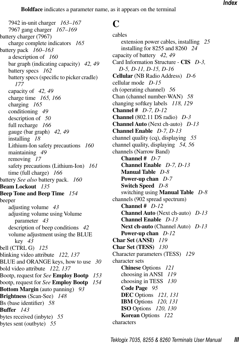 Teklogix 7035, 8255 &amp; 8260 Terminals User Manual IIIIndexBoldface indicates a parameter name, as it appears on the terminal7942 in-unit charger  163–1677967 gang charger  167–169battery charger (7967)charge complete indicators  165battery pack  160–163a description of  160bar graph (indicating capacity)  42, 49battery specs  162battery specs (speciﬁc to picker cradle)  177capacity of  42, 49charge time  165, 166charging  165conditioning  49description of  50full recharge  166gauge (bar graph)  42, 49installing  18Lithium-Ion safety precautions  160maintaining  49removing  17safety precautions (Lithium-Ion)  161time (full charge)  166battery See also battery pack.  160Beam Lockout  135Beep Tone and Beep Time  154beeperadjusting volume  43adjusting volume using Volume parameter  43description of beep conditions  42volume adjustment using the BLUE key  43bell (CTRL G)  125blinking video attribute  122, 137BLUE and ORANGE keys, how to use  30bold video attribute  122, 137Bootp, request for See Employ Bootp  153bootp, request for See Employ Bootp  154Bottom Margin (auto panning)  93Brightness (Scan-See)  148Bs (base identiﬁer)  58Buffer  143bytes received (inbyte)  55bytes sent (outbyte)  55Ccablesextension power cables, installing  25installing for 8255 and 8260  24capacity of battery  42, 49Card Information Structure - CIS  D-3, D-5, D-11, D-15, D-16Cellular (NB Radio Address)  D-6cellular mode  D-15ch (operating channel)  56Chan (channel number-WAN)  58changing softkey labels  118, 129Channel #  D-7, D-12Channel (802.11 DS radio)  D-3Channel Auto (Next ch-auto)  D-13Channel Enable  D-7, D-13channel quality (cq), displaying  55channel quality, displaying  54, 56channels (Narrow Band)Channel #  D-7Channel Enable  D-7, D-13Manual Table  D-8Power-up chan  D-7Switch Speed  D-8switching using Manual Table  D-8channels (902 spread spectrum)Channel #  D-12Channel Auto (Next ch-auto)  D-13Channel Enable  D-13Next ch-auto (Channel Auto)  D-13Power-up chan  D-12Char Set (ANSI)  119Char Set (TESS)  130Character parameters (TESS)  129character setsChinese Options  121choosing in ANSI  119choosing in TESS  130Code Page  95DEC Options  121, 131IBM Options  120, 131ISO Options  120, 130Korean Options  122characters