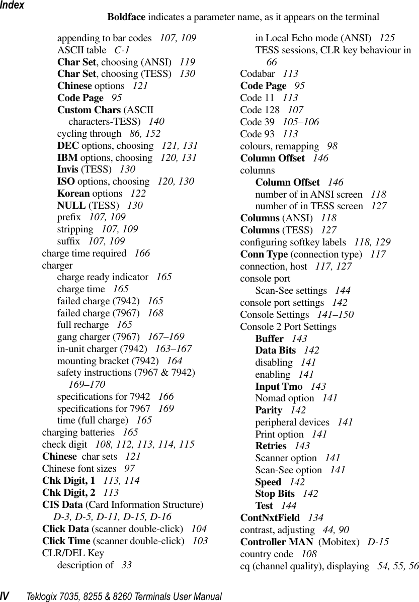 IndexIV Teklogix 7035, 8255 &amp; 8260 Terminals User ManualBoldface indicates a parameter name, as it appears on the terminalappending to bar codes  107, 109ASCII table  C-1Char Set, choosing (ANSI)  119Char Set, choosing (TESS)  130Chinese options  121Code Page  95Custom Chars (ASCII characters-TESS)  140cycling through  86, 152DEC options, choosing  121, 131IBM options, choosing  120, 131Invis (TESS)  130ISO options, choosing  120, 130Korean options  122NULL (TESS)  130preﬁx 107, 109stripping  107, 109sufﬁx 107, 109charge time required  166chargercharge ready indicator  165charge time  165failed charge (7942)  165failed charge (7967)  168full recharge  165gang charger (7967)  167–169in-unit charger (7942)  163–167mounting bracket (7942)  164safety instructions (7967 &amp; 7942)  169–170speciﬁcations for 7942  166speciﬁcations for 7967  169time (full charge)  165charging batteries  165check digit  108, 112, 113, 114, 115Chinese  char sets  121Chinese font sizes  97Chk Digit, 1  113, 114Chk Digit, 2  113CIS Data (Card Information Structure)  D-3, D-5, D-11, D-15, D-16Click Data (scanner double-click)  104Click Time (scanner double-click)  103CLR/DEL Keydescription of  33in Local Echo mode (ANSI)  125TESS sessions, CLR key behaviour in  66Codabar  113Code Page  95Code 11  113Code 128  107Code 39  105–106Code 93  113colours, remapping  98Column Offset  146columnsColumn Offset  146number of in ANSI screen  118number of in TESS screen  127Columns (ANSI)  118Columns (TESS)  127conﬁguring softkey labels  118, 129Conn Type (connection type)  117connection, host  117, 127console portScan-See settings  144console port settings  142Console Settings  141–150Console 2 Port SettingsBuffer  143Data Bits  142disabling  141enabling  141Input Tmo  143Nomad option  141Parity  142peripheral devices  141Print option  141Retries  143Scanner option  141Scan-See option  141Speed  142Stop Bits  142Test  144ContNxtField  134contrast, adjusting  44, 90Controller MAN  (Mobitex)  D-15country code  108cq (channel quality), displaying  54, 55, 56