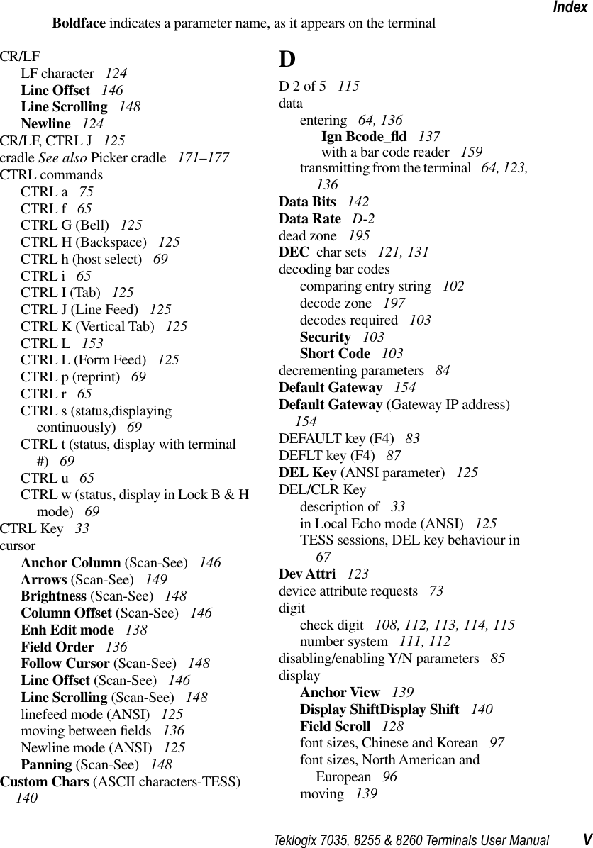 Teklogix 7035, 8255 &amp; 8260 Terminals User Manual VIndexBoldface indicates a parameter name, as it appears on the terminalCR/LFLF character  124Line Offset  146Line Scrolling  148Newline  124CR/LF, CTRL J  125cradle See also Picker cradle  171–177CTRL commandsCTRL a  75CTRL f  65CTRL G (Bell)  125CTRL H (Backspace)  125CTRL h (host select)  69CTRL i  65CTRL I (Tab)  125CTRL J (Line Feed)  125CTRL K (Vertical Tab)  125CTRL L  153CTRL L (Form Feed)  125CTRL p (reprint)  69CTRL r  65CTRL s (status,displaying continuously)  69CTRL t (status, display with terminal #)  69CTRL u  65CTRL w (status, display in Lock B &amp; H mode)  69CTRL Key  33cursorAnchor Column (Scan-See)  146Arrows (Scan-See)  149Brightness (Scan-See)  148Column Offset (Scan-See)  146Enh Edit mode  138Field Order  136Follow Cursor (Scan-See)  148Line Offset (Scan-See)  146Line Scrolling (Scan-See)  148linefeed mode (ANSI)  125moving between ﬁelds  136Newline mode (ANSI)  125Panning (Scan-See)  148Custom Chars (ASCII characters-TESS)  140DD 2 of 5  115dataentering  64, 136Ign Bcode_ﬂd 137with a bar code reader  159transmitting from the terminal  64, 123, 136Data Bits  142Data Rate  D-2dead zone  195DEC  char sets  121, 131decoding bar codescomparing entry string  102decode zone  197decodes required  103Security  103Short Code  103decrementing parameters  84Default Gateway  154Default Gateway (Gateway IP address)  154DEFAULT key (F4)  83DEFLT key (F4)  87DEL Key (ANSI parameter)  125DEL/CLR Keydescription of  33in Local Echo mode (ANSI)  125TESS sessions, DEL key behaviour in  67Dev Attri  123device attribute requests  73digitcheck digit  108, 112, 113, 114, 115number system  111, 112disabling/enabling Y/N parameters  85displayAnchor View  139Display ShiftDisplay Shift  140Field Scroll  128font sizes, Chinese and Korean  97font sizes, North American and European  96moving  139