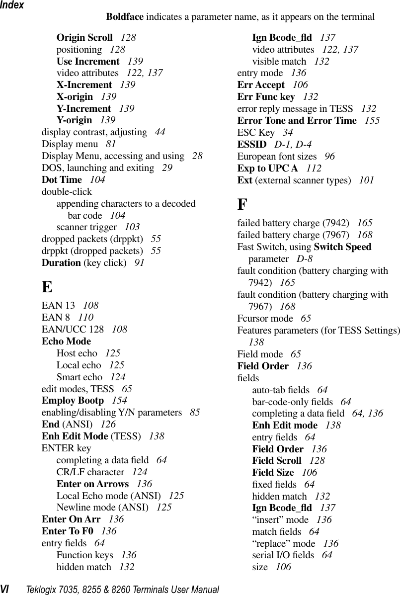 IndexVI Teklogix 7035, 8255 &amp; 8260 Terminals User ManualBoldface indicates a parameter name, as it appears on the terminalOrigin Scroll  128positioning  128Use Increment  139video attributes  122, 137X-Increment  139X-origin  139Y-Increment  139Y-origin  139display contrast, adjusting  44Display menu  81Display Menu, accessing and using  28DOS, launching and exiting  29Dot Time  104double-clickappending characters to a decodedbar code  104scanner trigger  103dropped packets (drppkt)  55drppkt (dropped packets)  55Duration (key click)  91EEAN 13  108EAN 8  110EAN/UCC 128  108Echo ModeHost echo  125Local echo  125Smart echo  124edit modes, TESS  65Employ Bootp  154enabling/disabling Y/N parameters  85End (ANSI)  126Enh Edit Mode (TESS)  138ENTER keycompleting a data ﬁeld  64CR/LF character  124Enter on Arrows  136Local Echo mode (ANSI)  125Newline mode (ANSI)  125Enter On Arr  136Enter To F0  136entry ﬁelds  64Function keys  136hidden match  132Ign Bcode_ﬂd 137video attributes  122, 137visible match  132entry mode  136Err Accept  106Err Func key  132error reply message in TESS  132Error Tone and Error Time  155ESC Key  34ESSID  D-1, D-4European font sizes  96Exp to UPC A  112Ext (external scanner types)  101Ffailed battery charge (7942)  165failed battery charge (7967)  168Fast Switch, using Switch Speed parameter  D-8fault condition (battery charging with 7942)  165fault condition (battery charging with 7967)  168Fcursor mode  65Features parameters (for TESS Settings)  138Field mode  65Field Order  136ﬁeldsauto-tab ﬁelds  64bar-code-only ﬁelds  64completing a data ﬁeld  64, 136Enh Edit mode  138entry ﬁelds  64Field Order  136Field Scroll  128Field Size  106ﬁxed ﬁelds  64hidden match  132Ign Bcode_ﬂd 137“insert” mode  136match ﬁelds  64“replace” mode  136serial I/O ﬁelds  64size  106