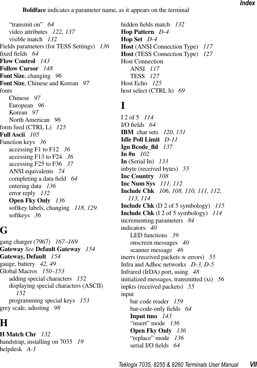 Teklogix 7035, 8255 &amp; 8260 Terminals User Manual VIIIndexBoldface indicates a parameter name, as it appears on the terminal“transmit on” 64video attributes  122, 137visible match  132Fields parameters (for TESS Settings)  136ﬁxed ﬁelds  64Flow Control  143Follow Cursor  148Font Size, changing  96Font Size, Chinese and Korean  97fontsChinese  97European  96Korean  97North American  96form feed (CTRL L)  125Full Ascii  105Function keys  36accessing F1 to F12  36accessing F13 to F24  36accessing F25 to F36  37ANSI equivalents  74completing a data ﬁeld  64entering data  136error reply  132Open Fky Only  136softkey labels, changing  118, 129softkeys  36Ggang charger (7967)  167–169Gateway See Default Gateway  154Gateway, Default  154gauge, battery  42, 49Global Macros  150–153adding special characters  152displaying special characters (ASCII)  152programming special keys  153grey scale, adusting  98HH Match Chr  132handstrap, installing on 7035  19helpdesk  A-1hidden ﬁelds match  132Hop Pattern  D-4Hop Set  D-4Host (ANSI Connection Type)  117Host (TESS Connection Type)  127Host ConnectionANSI  117TESS  127Host Echo  125host select (CTRL h)  69II 2 of 5  114I/O ﬁelds  64IBM  char sets  120, 131Idle Poll Limit  D-11Ign Bcode_ﬂd 137In #n  102In (Serial In)  133inbyte (received bytes)  55Inc Country  108Inc Num Sys  111, 112Include Chk  106, 108, 110, 111, 112, 113, 114Include Chk (D 2 of 5 symbology)  115Include Chk (I 2 of 5 symbology)  114incrementing parameters  84indicators  40LED functions  39onscreen messages  40scanner message  46inerrs (received packets w errors)  55Infra and Adhoc networks  D-3, D-5Infrared (IrDA) port, using  48initialized messages, transmitted (xi)  56inpkts (received packets)  55inputbar code reader  159bar-code-only ﬁelds  64Input tmo  143“insert” mode  136Open Fky Only  136“replace” mode  136serial I/O ﬁelds  64