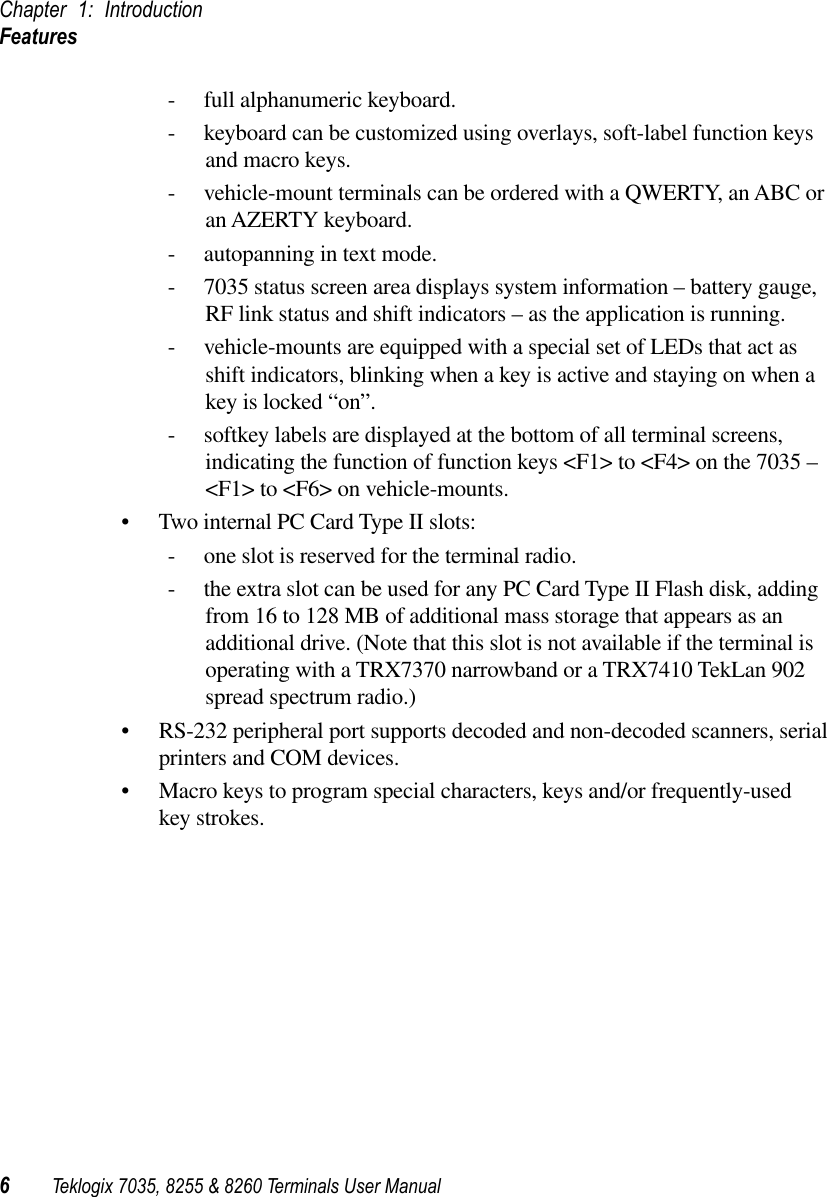 Chapter 1: IntroductionFeatures6Teklogix 7035, 8255 &amp; 8260 Terminals User Manual- full alphanumeric keyboard.- keyboard can be customized using overlays, soft-label function keys and macro keys.- vehicle-mount terminals can be ordered with a QWERTY, an ABC or an AZERTY keyboard.- autopanning in text mode.- 7035 status screen area displays system information – battery gauge, RF link status and shift indicators – as the application is running.- vehicle-mounts are equipped with a special set of LEDs that act as shift indicators, blinking when a key is active and staying on when a key is locked “on”.- softkey labels are displayed at the bottom of all terminal screens, indicating the function of function keys &lt;F1&gt; to &lt;F4&gt; on the 7035 – &lt;F1&gt; to &lt;F6&gt; on vehicle-mounts.• Two internal PC Card Type II slots:- one slot is reserved for the terminal radio.- the extra slot can be used for any PC Card Type II Flash disk, adding from 16 to 128 MB of additional mass storage that appears as an additional drive. (Note that this slot is not available if the terminal is operating with a TRX7370 narrowband or a TRX7410 TekLan 902 spread spectrum radio.)• RS-232 peripheral port supports decoded and non-decoded scanners, serial printers and COM devices.• Macro keys to program special characters, keys and/or frequently-used key strokes.