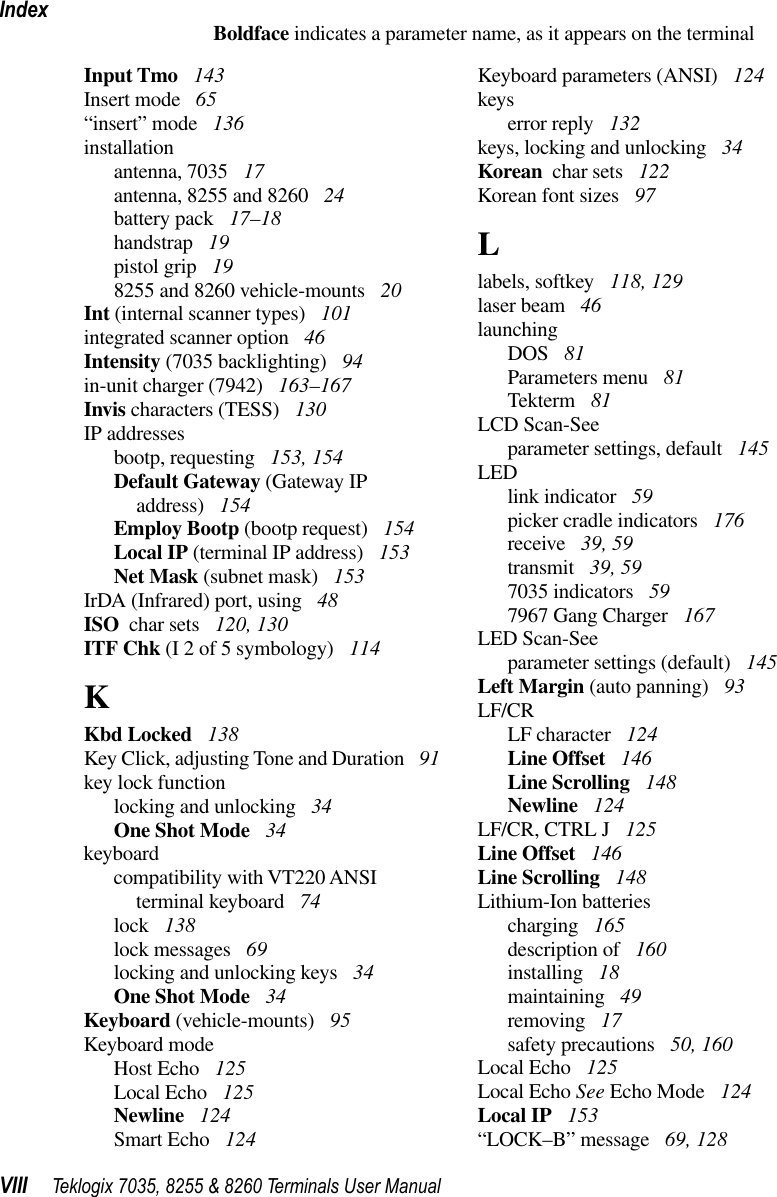 IndexVIII Teklogix 7035, 8255 &amp; 8260 Terminals User ManualBoldface indicates a parameter name, as it appears on the terminalInput Tmo  143Insert mode  65“insert” mode  136installationantenna, 7035  17antenna, 8255 and 8260  24battery pack  17–18handstrap  19pistol grip  198255 and 8260 vehicle-mounts  20Int (internal scanner types)  101integrated scanner option  46Intensity (7035 backlighting)  94in-unit charger (7942)  163–167Invis characters (TESS)  130IP addressesbootp, requesting  153, 154Default Gateway (Gateway IP address)  154Employ Bootp (bootp request)  154Local IP (terminal IP address)  153Net Mask (subnet mask)  153IrDA (Infrared) port, using  48ISO  char sets  120, 130ITF Chk (I 2 of 5 symbology)  114KKbd Locked  138Key Click, adjusting Tone and Duration  91key lock functionlocking and unlocking  34One Shot Mode  34keyboardcompatibility with VT220 ANSIterminal keyboard  74lock  138lock messages  69locking and unlocking keys  34One Shot Mode  34Keyboard (vehicle-mounts)  95Keyboard modeHost Echo  125Local Echo  125Newline  124Smart Echo  124Keyboard parameters (ANSI)  124keyserror reply  132keys, locking and unlocking  34Korean  char sets  122Korean font sizes  97Llabels, softkey  118, 129laser beam  46launchingDOS  81Parameters menu  81Tekterm  81LCD Scan-Seeparameter settings, default  145LEDlink indicator  59picker cradle indicators  176receive  39, 59transmit  39, 597035 indicators  597967 Gang Charger  167LED Scan-Seeparameter settings (default)  145Left Margin (auto panning)  93LF/CRLF character  124Line Offset  146Line Scrolling  148Newline  124LF/CR, CTRL J  125Line Offset  146Line Scrolling  148Lithium-Ion batteriescharging  165description of  160installing  18maintaining  49removing  17safety precautions  50, 160Local Echo  125Local Echo See Echo Mode  124Local IP  153“LOCK–B” message  69, 128