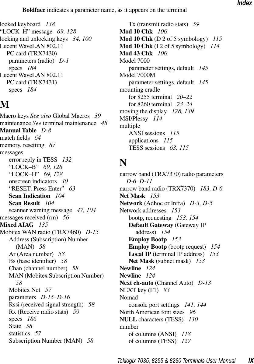 Teklogix 7035, 8255 &amp; 8260 Terminals User Manual IXIndexBoldface indicates a parameter name, as it appears on the terminallocked keyboard  138“LOCK–H” message  69, 128locking and unlocking keys  34, 100Lucent WaveLAN 802.11PC card (TRX7430)parameters (radio)  D-1specs  184Lucent WaveLAN 802.11PC card (TRX7431)specs  184MMacro keys See also Global Macros  39maintenance See terminal maintenance  48Manual Table  D-8match ﬁelds  64memory, resetting  87messageserror reply in TESS  132“LOCK–B” 69, 128“LOCK–H” 69, 128onscreen indicators  40“RESET: Press Enter” 63Scan Indication  104Scan Result  104scanner warning message  47, 104messages received (rm)  56Mixed AIAG  135Mobitex WAN radio (TRX7460)  D-15Address (Subscription) Number (MAN)  58Ar (Area number)  58Bs (base identiﬁer)  58Chan (channel number)  58MAN (Mobitex Subscription Number)  58Mobitex Net  57parameters  D-15–D-16Rssi (received signal strength)  58Rx (Receive radio stats)  59specs  186State  58statistics  57Subscription Number (MAN)  58Tx (transmit radio stats)  59Mod 10 Chk  106Mod 10 Chk (D 2 of 5 symbology)  115Mod 10 Chk (I 2 of 5 symbology)  114Mod 43 Chk  106Model 7000parameter settings, default  145Model 7000Mparameter settings, default  145mounting cradlefor 8255 terminal  20–22for 8260 terminal  23–24moving the display  128, 139MSI/Plessy  114multipleANSI sessions  115applications  115TESS sessions  63, 115Nnarrow band (TRX7370) radio parameters  D-6–D-11narrow band radio (TRX7370)  183, D-6Net Mask  153Network (Adhoc or Infra)  D-3, D-5Network addresses  153bootp, requesting  153, 154Default Gateway (Gateway IP address)  154Employ Bootp  153Employ Bootp (bootp request)  154Local IP (terminal IP address)  153Net Mask (subnet mask)  153Newline  124Newline  124Next ch-auto (Channel Auto)  D-13NEXT key (F1)  83Nomadconsole port settings  141, 144North American font sizes  96NULL characters (TESS)  130numberof columns (ANSI)  118of columns (TESS)  127