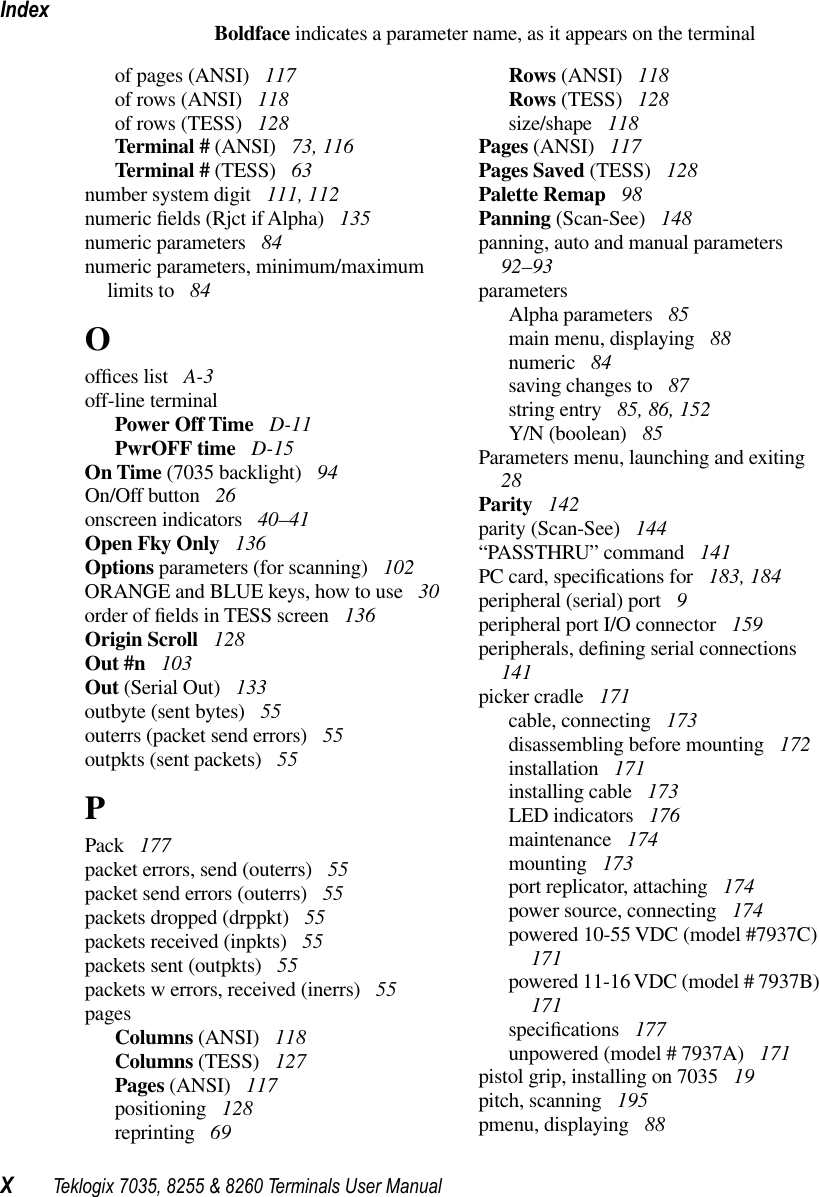 IndexXTeklogix 7035, 8255 &amp; 8260 Terminals User ManualBoldface indicates a parameter name, as it appears on the terminalof pages (ANSI)  117of rows (ANSI)  118of rows (TESS)  128Terminal # (ANSI)  73, 116Terminal # (TESS)  63number system digit  111, 112numeric ﬁelds (Rjct if Alpha)  135numeric parameters  84numeric parameters, minimum/maximum limits to  84Oofﬁces list  A-3off-line terminalPower Off Time  D-11PwrOFF time  D-15On Time (7035 backlight)  94On/Off button  26onscreen indicators  40–41Open Fky Only  136Options parameters (for scanning)  102ORANGE and BLUE keys, how to use  30order of ﬁelds in TESS screen  136Origin Scroll  128Out #n  103Out (Serial Out)  133outbyte (sent bytes)  55outerrs (packet send errors)  55outpkts (sent packets)  55PPack  177packet errors, send (outerrs)  55packet send errors (outerrs)  55packets dropped (drppkt)  55packets received (inpkts)  55packets sent (outpkts)  55packets w errors, received (inerrs)  55pagesColumns (ANSI)  118Columns (TESS)  127Pages (ANSI)  117positioning  128reprinting  69Rows (ANSI)  118Rows (TESS)  128size/shape  118Pages (ANSI)  117Pages Saved (TESS)  128Palette Remap  98Panning (Scan-See)  148panning, auto and manual parameters  92–93parametersAlpha parameters  85main menu, displaying  88numeric  84saving changes to  87string entry  85, 86, 152Y/N (boolean)  85Parameters menu, launching and exiting  28Parity  142parity (Scan-See)  144“PASSTHRU” command  141PC card, speciﬁcations for  183, 184peripheral (serial) port  9peripheral port I/O connector  159peripherals, deﬁning serial connections  141picker cradle  171cable, connecting  173disassembling before mounting  172installation  171installing cable  173LED indicators  176maintenance  174mounting  173port replicator, attaching  174power source, connecting  174powered 10-55 VDC (model #7937C)  171powered 11-16 VDC (model # 7937B)  171speciﬁcations  177unpowered (model # 7937A)  171pistol grip, installing on 7035  19pitch, scanning  195pmenu, displaying  88