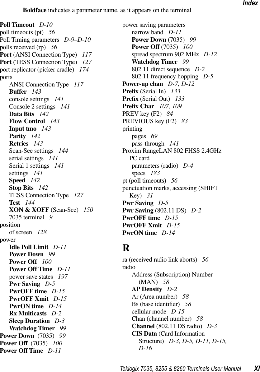 Teklogix 7035, 8255 &amp; 8260 Terminals User Manual XIIndexBoldface indicates a parameter name, as it appears on the terminalPoll Timeout  D-10poll timeouts (pt)  56Poll Timing parameters  D-9–D-10polls received (rp)  56Port (ANSI Connection Type)  117Port (TESS Connection Type)  127port replicator (picker cradle)  174portsANSI Connection Type  117Buffer  143console settings  141Console 2 settings  141Data Bits  142Flow Control  143Input tmo  143Parity  142Retries  143Scan-See settings  144serial settings  141Serial 1 settings  141settings  141Speed  142Stop Bits  142TESS Connection Type  127Test  144XON &amp; XOFF (Scan-See)  1507035 terminal  9positionof screen  128powerIdle Poll Limit  D-11Power Down  99Power Off  100Power Off Time  D-11power save states  197Pwr Saving  D-5PwrOFF time  D-15PwrOFF Xmit  D-15PwrON time  D-14Rx Multicasts  D-2Sleep Duration  D-3Watchdog Timer  99Power Down  (7035)  99Power Off  (7035)  100Power Off Time  D-11power saving parametersnarrow band  D-11Power Down (7035)  99Power Off (7035)  100spread spectrum 902 MHz  D-12Watchdog Timer  99802.11 direct sequence  D-2802.11 frequency hopping  D-5Power-up chan  D-7, D-12Preﬁx (Serial In)  133Preﬁx (Serial Out)  133Preﬁx Char  107, 109PREV key (F2)  84PREVIOUS key (F2)  83printingpages  69pass-through  141Proxim RangeLAN 802 FHSS 2.4GHzPC cardparameters (radio)  D-4specs  183pt (poll timeouts)  56punctuation marks, accessing (SHIFT Key)  31Pwr Saving  D-5Pwr Saving (802.11 DS)  D-2PwrOFF time  D-15PwrOFF Xmit  D-15PwrON time  D-14Rra (received radio link aborts)  56radioAddress (Subscription) Number (MAN)  58AP Density  D-2Ar (Area number)  58Bs (base identiﬁer)  58cellular mode  D-15Chan (channel number)  58Channel (802.11 DS radio)  D-3CIS Data (Card Information Structure)  D-3, D-5, D-11, D-15, D-16