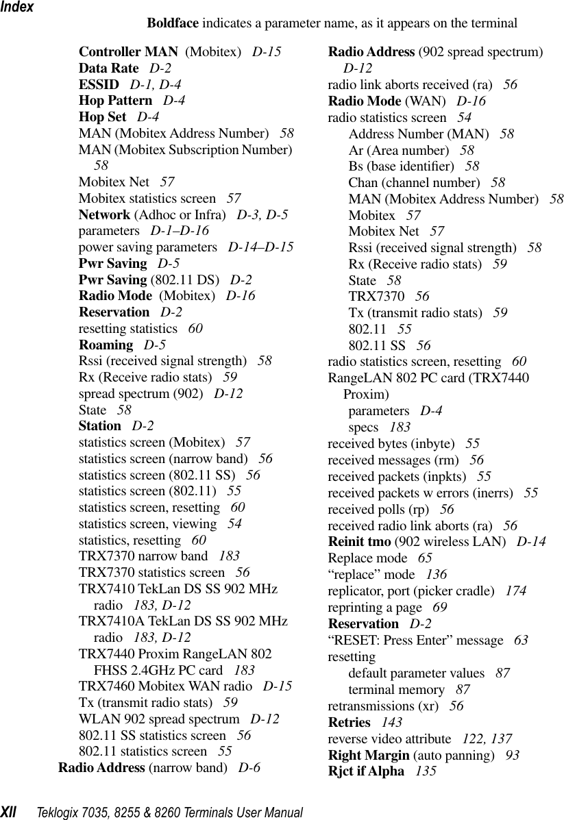 IndexXII Teklogix 7035, 8255 &amp; 8260 Terminals User ManualBoldface indicates a parameter name, as it appears on the terminalController MAN  (Mobitex)  D-15Data Rate  D-2ESSID  D-1, D-4Hop Pattern  D-4Hop Set  D-4MAN (Mobitex Address Number)  58MAN (Mobitex Subscription Number)  58Mobitex Net  57Mobitex statistics screen  57Network (Adhoc or Infra)  D-3, D-5parameters  D-1–D-16power saving parameters  D-14–D-15Pwr Saving  D-5Pwr Saving (802.11 DS)  D-2Radio Mode  (Mobitex)  D-16Reservation  D-2resetting statistics  60Roaming  D-5Rssi (received signal strength)  58Rx (Receive radio stats)  59spread spectrum (902)  D-12State  58Station  D-2statistics screen (Mobitex)  57statistics screen (narrow band)  56statistics screen (802.11 SS)  56statistics screen (802.11)  55statistics screen, resetting  60statistics screen, viewing  54statistics, resetting  60TRX7370 narrow band  183TRX7370 statistics screen  56TRX7410 TekLan DS SS 902 MHz radio  183, D-12TRX7410A TekLan DS SS 902 MHz radio  183, D-12TRX7440 Proxim RangeLAN 802 FHSS 2.4GHz PC card  183TRX7460 Mobitex WAN radio  D-15Tx (transmit radio stats)  59WLAN 902 spread spectrum  D-12802.11 SS statistics screen  56802.11 statistics screen  55Radio Address (narrow band)  D-6Radio Address (902 spread spectrum)  D-12radio link aborts received (ra)  56Radio Mode (WAN)  D-16radio statistics screen  54Address Number (MAN)  58Ar (Area number)  58Bs (base identiﬁer)  58Chan (channel number)  58MAN (Mobitex Address Number)  58Mobitex  57Mobitex Net  57Rssi (received signal strength)  58Rx (Receive radio stats)  59State  58TRX7370  56Tx (transmit radio stats)  59802.11  55802.11 SS  56radio statistics screen, resetting  60RangeLAN 802 PC card (TRX7440 Proxim)parameters  D-4specs  183received bytes (inbyte)  55received messages (rm)  56received packets (inpkts)  55received packets w errors (inerrs)  55received polls (rp)  56received radio link aborts (ra)  56Reinit tmo (902 wireless LAN)  D-14Replace mode  65“replace” mode  136replicator, port (picker cradle)  174reprinting a page  69Reservation  D-2“RESET: Press Enter” message  63resettingdefault parameter values  87terminal memory  87retransmissions (xr)  56Retries  143reverse video attribute  122, 137Right Margin (auto panning)  93Rjct if Alpha  135