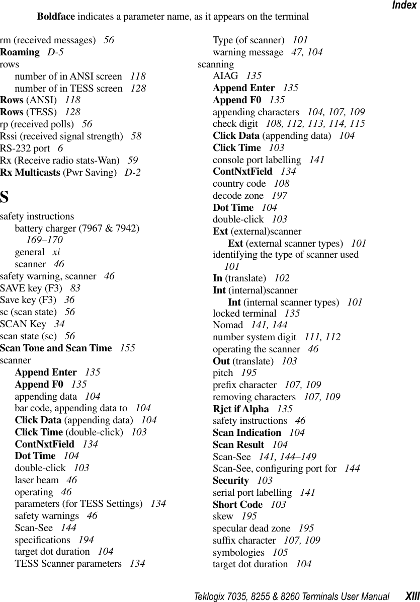 Teklogix 7035, 8255 &amp; 8260 Terminals User Manual XIIIIndexBoldface indicates a parameter name, as it appears on the terminalrm (received messages)  56Roaming  D-5rowsnumber of in ANSI screen  118number of in TESS screen  128Rows (ANSI)  118Rows (TESS)  128rp (received polls)  56Rssi (received signal strength)  58RS-232 port  6Rx (Receive radio stats-Wan)  59Rx Multicasts (Pwr Saving)  D-2Ssafety instructionsbattery charger (7967 &amp; 7942)  169–170general  xiscanner  46safety warning, scanner  46SAVE key (F3)  83Save key (F3)  36sc (scan state)  56SCAN Key  34scan state (sc)  56Scan Tone and Scan Time  155scannerAppend Enter  135Append F0  135appending data  104bar code, appending data to  104Click Data (appending data)  104Click Time (double-click)  103ContNxtField  134Dot Time  104double-click  103laser beam  46operating  46parameters (for TESS Settings)  134safety warnings  46Scan-See  144speciﬁcations  194target dot duration  104TESS Scanner parameters  134Type (of scanner)  101warning message  47, 104scanningAIAG  135Append Enter  135Append F0  135appending characters  104, 107, 109check digit  108, 112, 113, 114, 115Click Data (appending data)  104Click Time  103console port labelling  141ContNxtField  134country code  108decode zone  197Dot Time  104double-click  103Ext (external)scannerExt (external scanner types)  101identifying the type of scanner used  101In (translate)  102Int (internal)scannerInt (internal scanner types)  101locked terminal  135Nomad  141, 144number system digit  111, 112operating the scanner  46Out (translate)  103pitch  195preﬁx character  107, 109removing characters  107, 109Rjct if Alpha  135safety instructions  46Scan Indication  104Scan Result  104Scan-See  141, 144–149Scan-See, conﬁguring port for  144Security  103serial port labelling  141Short Code  103skew  195specular dead zone  195sufﬁx character  107, 109symbologies  105target dot duration  104