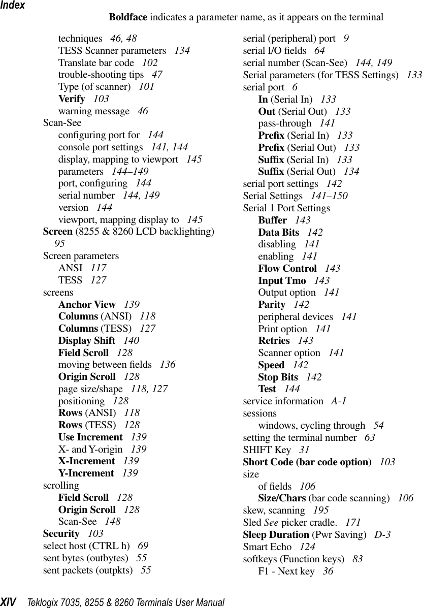 IndexXIV Teklogix 7035, 8255 &amp; 8260 Terminals User ManualBoldface indicates a parameter name, as it appears on the terminaltechniques  46, 48TESS Scanner parameters  134Translate bar code  102trouble-shooting tips  47Type (of scanner)  101Verify  103warning message  46Scan-Seeconﬁguring port for  144console port settings  141, 144display, mapping to viewport  145parameters  144–149port, conﬁguring  144serial number  144, 149version  144viewport, mapping display to  145Screen (8255 &amp; 8260 LCD backlighting)  95Screen parametersANSI  117TESS  127screensAnchor View  139Columns (ANSI)  118Columns (TESS)  127Display Shift  140Field Scroll  128moving between ﬁelds  136Origin Scroll  128page size/shape  118, 127positioning  128Rows (ANSI)  118Rows (TESS)  128Use Increment  139X- and Y-origin  139X-Increment  139Y-Increment  139scrollingField Scroll  128Origin Scroll  128Scan-See  148Security  103select host (CTRL h)  69sent bytes (outbytes)  55sent packets (outpkts)  55serial (peripheral) port  9serial I/O ﬁelds  64serial number (Scan-See)  144, 149Serial parameters (for TESS Settings)  133serial port  6In (Serial In)  133Out (Serial Out)  133pass-through  141Preﬁx (Serial In)  133Preﬁx (Serial Out)  133Sufﬁx (Serial In)  133Sufﬁx (Serial Out)  134serial port settings  142Serial Settings  141–150Serial 1 Port SettingsBuffer  143Data Bits  142disabling  141enabling  141Flow Control  143Input Tmo  143Output option  141Parity  142peripheral devices  141Print option  141Retries  143Scanner option  141Speed  142Stop Bits  142Test  144service information  A-1sessionswindows, cycling through  54setting the terminal number  63SHIFT Key  31Short Code (bar code option)  103sizeof ﬁelds  106Size/Chars (bar code scanning)  106skew, scanning  195Sled See picker cradle.  171Sleep Duration (Pwr Saving)  D-3Smart Echo  124softkeys (Function keys)  83F1 - Next key  36