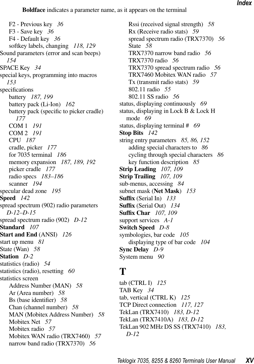 Teklogix 7035, 8255 &amp; 8260 Terminals User Manual XVIndexBoldface indicates a parameter name, as it appears on the terminalF2 - Previous key  36F3 - Save key  36F4 - Default key  36softkey labels, changing  118, 129Sound parameters (error and scan beeps)  154SPACE Key  34special keys, programming into macros  153speciﬁcationsbattery  187, 199battery pack (Li-Ion)  162battery pack (speciﬁc to picker cradle)  177COM 1  191COM 2  191CPU  187cradle, picker  177for 7035 terminal  186memory expansion  187, 189, 192picker cradle  177radio specs  183–186scanner  194specular dead zone  195Speed  142spread spectrum (902) radio parameters  D-12–D-15spread spectrum radio (902)  D-12Standard  107Start and End (ANSI)  126start up menu  81State (Wan)  58Station  D-2statistics (radio)  54statistics (radio), resetting  60statistics screenAddress Number (MAN)  58Ar (Area number)  58Bs (base identiﬁer)  58Chan (channel number)  58MAN (Mobitex Address Number)  58Mobitex Net  57Mobitex radio  57Mobitex WAN radio (TRX7460)  57narrow band radio (TRX7370)  56Rssi (received signal strength)  58Rx (Receive radio stats)  59spread spectrum radio (TRX7370)  56State  58TRX7370 narrow band radio  56TRX7370 radio  56TRX7370 spread spectrum radio  56TRX7460 Mobitex WAN radio  57Tx (transmit radio stats)  59802.11 radio  55802.11 SS radio  56status, displaying continuously  69status, displaying in Lock B &amp; Lock H mode  69status, displaying terminal #  69Stop Bits  142string entry parameters  85, 86, 152adding special characters to  86cycling through special characters  86key function description  85Strip Leading  107, 109Strip Trailing  107, 109sub-menus, accessing  84subnet mask (Net Mask) 153Sufﬁx (Serial In)  133Sufﬁx (Serial Out)  134Sufﬁx Char  107, 109support services  A-1Switch Speed  D-8symbologies, bar code  105displaying type of bar code  104Sync Delay  D-9System menu  90Ttab (CTRL I)  125TAB Key  34tab, vertical (CTRL K)  125TCP Direct connection  117, 127TekLan (TRX7410)  183, D-12TekLan (TRX7410A)  183, D-12TekLan 902 MHz DS SS (TRX7410)  183, D-12