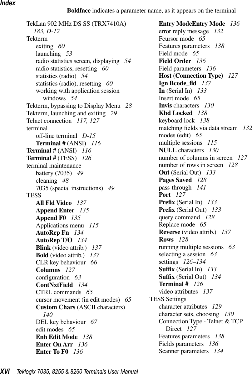 IndexXVI Teklogix 7035, 8255 &amp; 8260 Terminals User ManualBoldface indicates a parameter name, as it appears on the terminalTekLan 902 MHz DS SS (TRX7410A)  183, D-12Tektermexiting  60launching  53radio statistics screen, displaying  54radio statistics, resetting  60statistics (radio)  54statistics (radio), resetting  60working with application session windows  54Tekterm, bypassing to Display Menu  28Tekterm, launching and exiting  29Telnet connection  117, 127terminaloff-line terminal  D-15Terminal # (ANSI)  116Terminal # (ANSI)  116Terminal # (TESS)  126terminal maintenancebattery (7035)  49cleaning  487035 (special instructions)  49TESSAll Fld Video  137Append Enter  135Append F0  135Applications menu  115AutoRep Fn  134AutoRep T/O  134Blink (video attrib.)  137Bold (video attrib.)  137CLR key behaviour  66Columns  127conﬁguration  63ContNxtField  134CTRL commands  65cursor movement (in edit modes)  65Custom Chars (ASCII characters)  140DEL key behaviour  67edit modes  65Enh Edit Mode  138Enter On Arr  136Enter To F0  136Entry ModeEntry Mode  136error reply message  132Fcursor mode  65Features parameters  138Field mode  65Field Order  136Field parameters  136Host (Connection Type)  127Ign Bcode_ﬂd 137In (Serial In)  133Insert mode  65Invis characters  130Kbd Locked  138keyboard lock  138matching ﬁelds via data stream  132modes (edit)  65multiple sessions  115NULL characters  130number of columns in screen  127number of rows in screen  128Out (Serial Out)  133Pages Saved  128pass-through  141Port  127Preﬁx (Serial In)  133Preﬁx (Serial Out)  133query command  128Replace mode  65Reverse (video attrib.)  137Rows  128running multiple sessions  63selecting a session  63settings  126–134Sufﬁx (Serial In)  133Sufﬁx (Serial Out)  134Terminal #  126video attributes  137TESS Settingscharacter attributes  129character sets, choosing  130Connection Type - Telnet &amp; TCP Direct  127Features parameters  138Fields parameters  136Scanner parameters  134