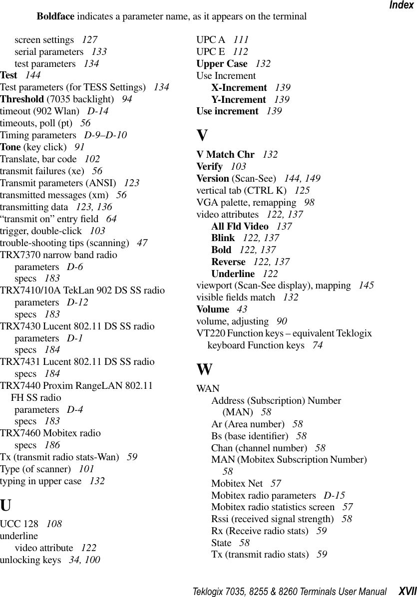 Teklogix 7035, 8255 &amp; 8260 Terminals User Manual XVIIIndexBoldface indicates a parameter name, as it appears on the terminalscreen settings  127serial parameters  133test parameters  134Test  144Test parameters (for TESS Settings)  134Threshold (7035 backlight)  94timeout (902 Wlan)  D-14timeouts, poll (pt)  56Timing parameters  D-9–D-10Tone (key click)  91Translate, bar code  102transmit failures (xe)  56Transmit parameters (ANSI)  123transmitted messages (xm)  56transmitting data  123, 136“transmit on” entry ﬁeld  64trigger, double-click  103trouble-shooting tips (scanning)  47TRX7370 narrow band radioparameters  D-6specs  183TRX7410/10A TekLan 902 DS SS radioparameters  D-12specs  183TRX7430 Lucent 802.11 DS SS radioparameters  D-1specs  184TRX7431 Lucent 802.11 DS SS radiospecs  184TRX7440 Proxim RangeLAN 802.11FH SS radioparameters  D-4specs  183TRX7460 Mobitex radiospecs  186Tx (transmit radio stats-Wan)  59Type (of scanner)  101typing in upper case  132UUCC 128  108underlinevideo attribute  122unlocking keys  34, 100UPC A  111UPC E  112Upper Case  132Use IncrementX-Increment  139Y-Increment  139Use increment  139VV Match Chr  132Verify  103Version (Scan-See)  144, 149vertical tab (CTRL K)  125VGA palette, remapping  98video attributes  122, 137All Fld Video  137Blink  122, 137Bold  122, 137Reverse  122, 137Underline  122viewport (Scan-See display), mapping  145visible ﬁelds match  132Volume  43volume, adjusting  90VT220 Function keys – equivalent Teklogix keyboard Function keys  74WWANAddress (Subscription) Number (MAN)  58Ar (Area number)  58Bs (base identiﬁer)  58Chan (channel number)  58MAN (Mobitex Subscription Number)  58Mobitex Net  57Mobitex radio parameters  D-15Mobitex radio statistics screen  57Rssi (received signal strength)  58Rx (Receive radio stats)  59State  58Tx (transmit radio stats)  59