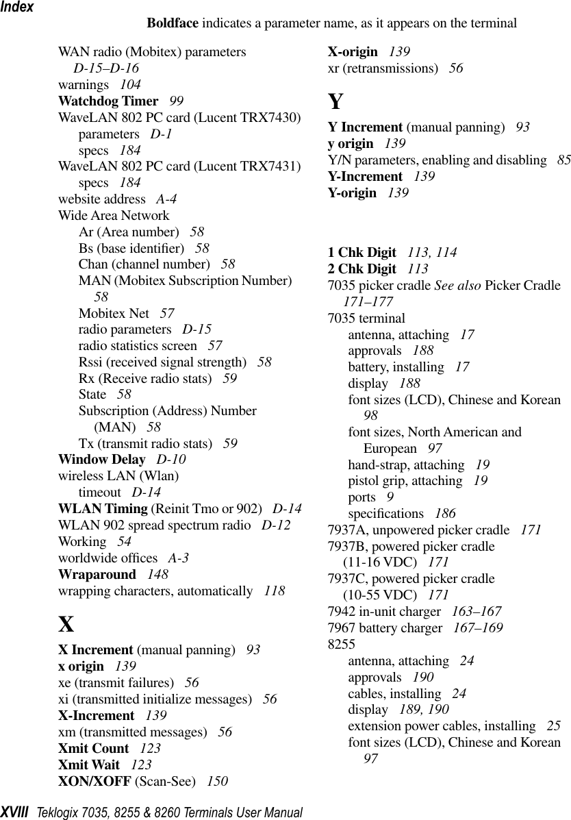 IndexXVIII Teklogix 7035, 8255 &amp; 8260 Terminals User ManualBoldface indicates a parameter name, as it appears on the terminalWAN radio (Mobitex) parameters  D-15–D-16warnings  104Watchdog Timer  99WaveLAN 802 PC card (Lucent TRX7430)parameters  D-1specs  184WaveLAN 802 PC card (Lucent TRX7431)specs  184website address  A-4Wide Area NetworkAr (Area number)  58Bs (base identiﬁer)  58Chan (channel number)  58MAN (Mobitex Subscription Number)  58Mobitex Net  57radio parameters  D-15radio statistics screen  57Rssi (received signal strength)  58Rx (Receive radio stats)  59State  58Subscription (Address) Number (MAN)  58Tx (transmit radio stats)  59Window Delay  D-10wireless LAN (Wlan)timeout  D-14WLAN Timing (Reinit Tmo or 902)  D-14WLAN 902 spread spectrum radio  D-12Working  54worldwide ofﬁces  A-3Wraparound  148wrapping characters, automatically  118XX Increment (manual panning)  93x origin  139xe (transmit failures)  56xi (transmitted initialize messages)  56X-Increment  139xm (transmitted messages)  56Xmit Count  123Xmit Wait  123XON/XOFF (Scan-See)  150X-origin  139xr (retransmissions)  56YY Increment (manual panning)  93y origin  139Y/N parameters, enabling and disabling  85Y-Increment  139Y-origin  1391 Chk Digit  113, 1142 Chk Digit  1137035 picker cradle See also Picker Cradle  171–1777035 terminalantenna, attaching  17approvals  188battery, installing  17display  188font sizes (LCD), Chinese and Korean  98font sizes, North American and European  97hand-strap, attaching  19pistol grip, attaching  19ports  9speciﬁcations  1867937A, unpowered picker cradle  1717937B, powered picker cradle (11-16 VDC)  1717937C, powered picker cradle (10-55 VDC)  1717942 in-unit charger  163–1677967 battery charger  167–1698255antenna, attaching  24approvals  190cables, installing  24display  189, 190extension power cables, installing  25font sizes (LCD), Chinese and Korean  97