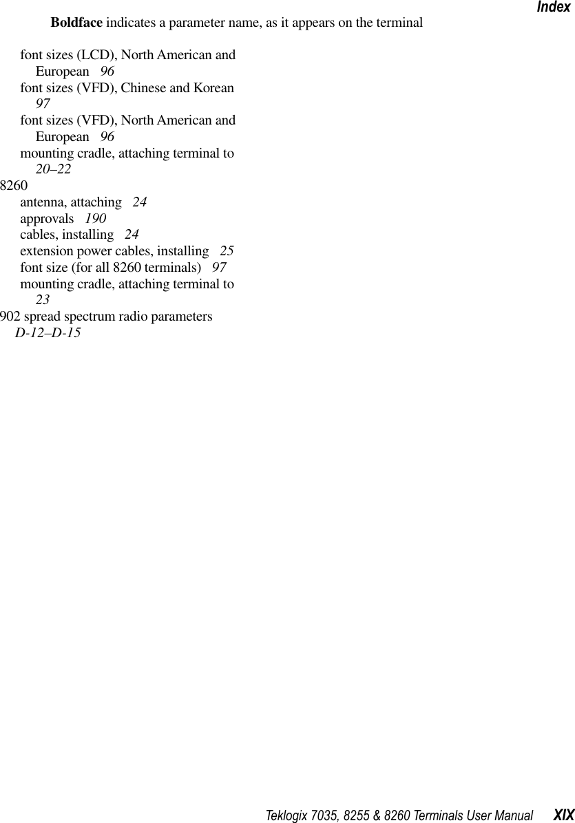 Teklogix 7035, 8255 &amp; 8260 Terminals User Manual XIXIndexBoldface indicates a parameter name, as it appears on the terminalfont sizes (LCD), North American and European  96font sizes (VFD), Chinese and Korean  97font sizes (VFD), North American and European  96mounting cradle, attaching terminal to  20–228260antenna, attaching  24approvals  190cables, installing  24extension power cables, installing  25font size (for all 8260 terminals)  97mounting cradle, attaching terminal to  23902 spread spectrum radio parameters  D-12–D-15