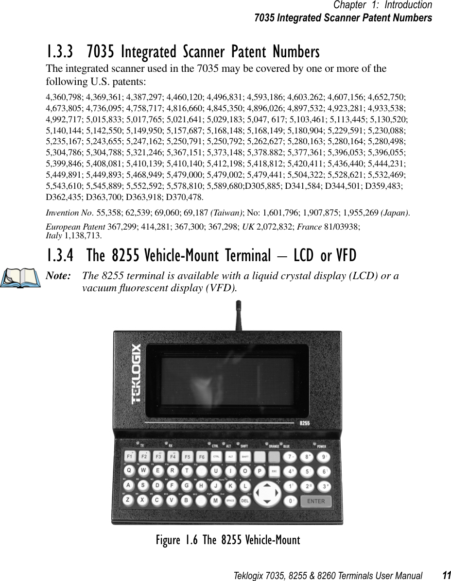 Teklogix 7035, 8255 &amp; 8260 Terminals User Manual 11Chapter 1: Introduction7035 Integrated Scanner Patent Numbers1.3.3  7035 Integrated Scanner Patent NumbersThe integrated scanner used in the 7035 may be covered by one or more of the following U.S. patents: 4,360,798; 4,369,361; 4,387,297; 4,460,120; 4,496,831; 4,593,186; 4,603.262; 4,607,156; 4,652,750; 4,673,805; 4,736,095; 4,758,717; 4,816,660; 4,845,350; 4,896,026; 4,897,532; 4,923,281; 4,933,538; 4,992,717; 5,015,833; 5,017,765; 5,021,641; 5,029,183; 5,047, 617; 5,103,461; 5,113,445; 5,130,520; 5,140,144; 5,142,550; 5,149,950; 5,157,687; 5,168,148; 5,168,149; 5,180,904; 5,229,591; 5,230,088; 5,235,167; 5,243,655; 5,247,162; 5,250,791; 5,250,792; 5,262,627; 5,280,163; 5,280,164; 5,280,498; 5,304,786; 5,304,788; 5,321,246; 5,367,151; 5,373,148; 5,378.882; 5,377,361; 5,396,053; 5,396,055; 5,399,846; 5,408,081; 5,410,139; 5,410,140; 5,412,198; 5,418,812; 5,420,411; 5,436,440; 5,444,231; 5,449,891; 5,449,893; 5,468,949; 5,479,000; 5,479,002; 5,479,441; 5,504,322; 5,528,621; 5,532,469; 5,543,610; 5,545,889; 5,552,592; 5,578,810; 5,589,680;D305,885; D341,584; D344,501; D359,483; D362,435; D363,700; D363,918; D370,478.Invention No. 55,358; 62,539; 69,060; 69,187 (Taiwan); No: 1,601,796; 1,907,875; 1,955,269 (Japan).European Patent 367,299; 414,281; 367,300; 367,298; UK 2,072,832; France 81/03938; Italy 1,138,713.1.3.4  The 8255 Vehicle-Mount Terminal – LCD or VFDNote: The 8255 terminal is available with a liquid crystal display (LCD) or a vacuum ﬂuorescent display (VFD).Figure 1.6 The 8255 Vehicle-Mount