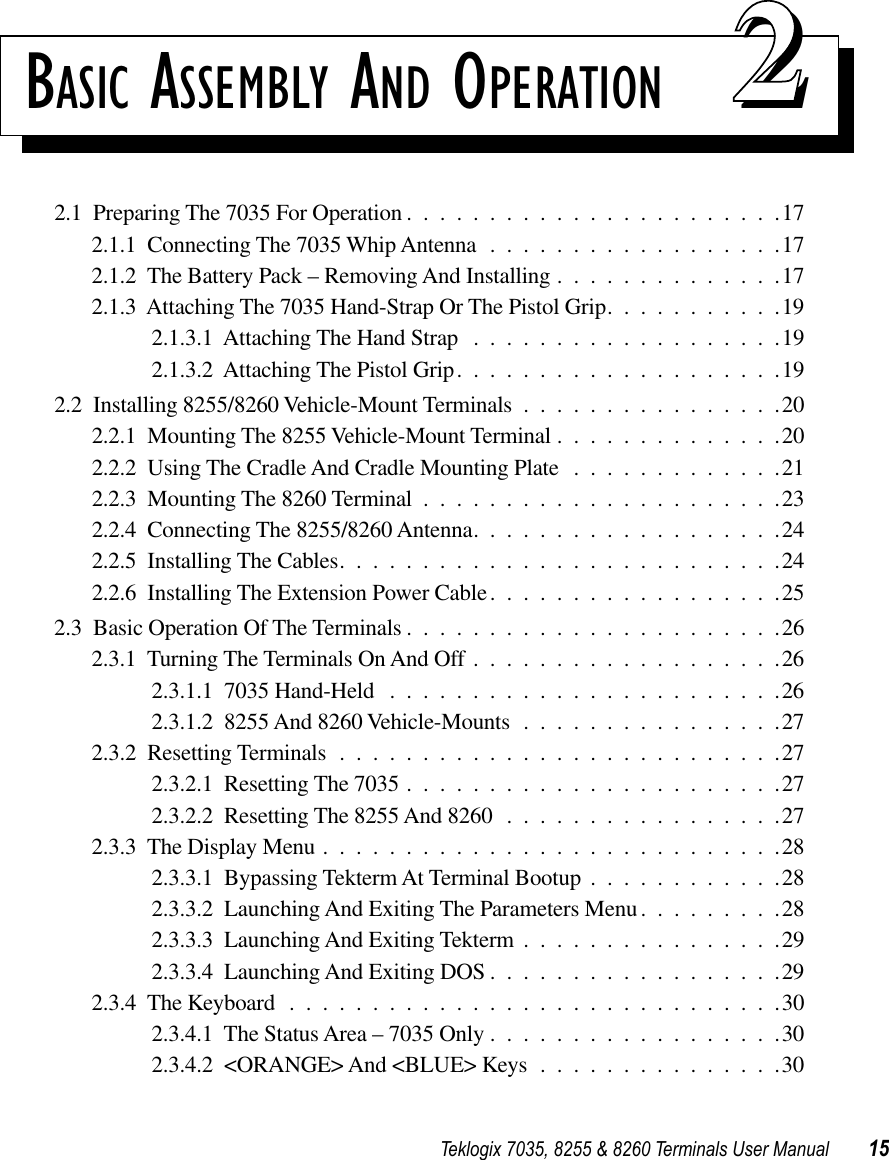 Teklogix 7035, 8255 &amp; 8260 Terminals User Manual 15BASIC ASSEMBLY AND OPERATION 222.1  Preparing The 7035 For Operation .......................172.1.1  Connecting The 7035 Whip Antenna ..................172.1.2  The Battery Pack – Removing And Installing ..............172.1.3  Attaching The 7035 Hand-Strap Or The Pistol Grip...........192.1.3.1  Attaching The Hand Strap ...................192.1.3.2  Attaching The Pistol Grip....................192.2  Installing 8255/8260 Vehicle-Mount Terminals ................202.2.1  Mounting The 8255 Vehicle-Mount Terminal ..............202.2.2  Using The Cradle And Cradle Mounting Plate .............212.2.3  Mounting The 8260 Terminal ......................232.2.4  Connecting The 8255/8260 Antenna...................242.2.5  Installing The Cables...........................242.2.6  Installing The Extension Power Cable..................252.3  Basic Operation Of The Terminals .......................262.3.1  Turning The Terminals On And Off ...................262.3.1.1  7035 Hand-Held ........................262.3.1.2  8255 And 8260 Vehicle-Mounts ................272.3.2  Resetting Terminals ...........................272.3.2.1  Resetting The 7035 .......................272.3.2.2  Resetting The 8255 And 8260 .................272.3.3  The Display Menu ............................282.3.3.1  Bypassing Tekterm At Terminal Bootup ............282.3.3.2  Launching And Exiting The Parameters Menu.........282.3.3.3  Launching And Exiting Tekterm ................292.3.3.4  Launching And Exiting DOS ..................292.3.4  The Keyboard ..............................302.3.4.1  The Status Area – 7035 Only ..................302.3.4.2  &lt;ORANGE&gt; And &lt;BLUE&gt; Keys ...............30