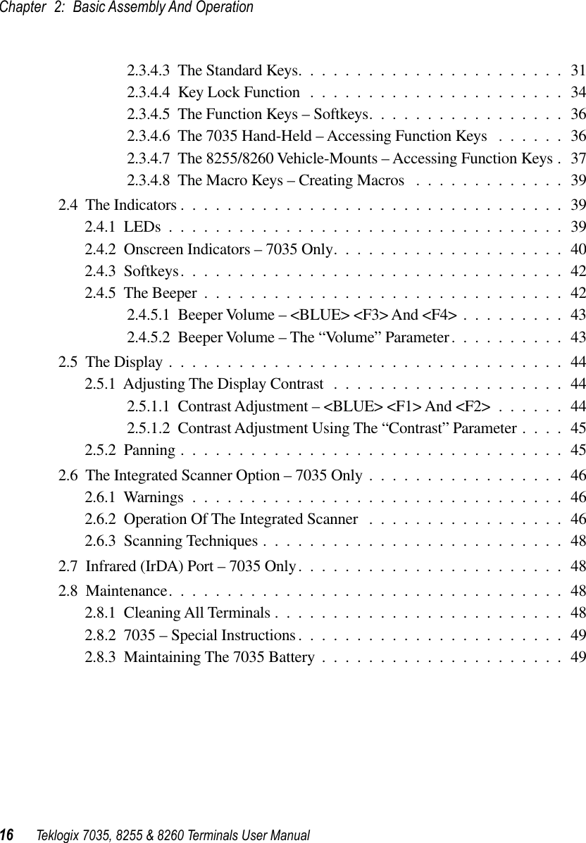 Chapter 2: Basic Assembly And Operation16 Teklogix 7035, 8255 &amp; 8260 Terminals User Manual2.3.4.3  The Standard Keys.......................312.3.4.4  Key Lock Function ......................342.3.4.5  The Function Keys – Softkeys.................362.3.4.6  The 7035 Hand-Held – Accessing Function Keys ......362.3.4.7  The 8255/8260 Vehicle-Mounts – Accessing Function Keys . 372.3.4.8  The Macro Keys – Creating Macros .............392.4  The Indicators .................................392.4.1  LEDs ..................................392.4.2  Onscreen Indicators – 7035 Only....................402.4.3  Softkeys.................................422.4.5  The Beeper ...............................422.4.5.1  Beeper Volume – &lt;BLUE&gt; &lt;F3&gt; And &lt;F4&gt; .........432.4.5.2  Beeper Volume – The “Volume” Parameter..........432.5  The Display ..................................442.5.1  Adjusting The Display Contrast ....................442.5.1.1  Contrast Adjustment – &lt;BLUE&gt; &lt;F1&gt; And &lt;F2&gt; ......442.5.1.2  Contrast Adjustment Using The “Contrast” Parameter ....452.5.2  Panning .................................452.6  The Integrated Scanner Option – 7035 Only .................462.6.1  Warnings ................................462.6.2  Operation Of The Integrated Scanner .................462.6.3  Scanning Techniques ..........................482.7  Infrared (IrDA) Port – 7035 Only.......................482.8  Maintenance..................................482.8.1  Cleaning All Terminals .........................482.8.2  7035 – Special Instructions.......................492.8.3  Maintaining The 7035 Battery .....................49