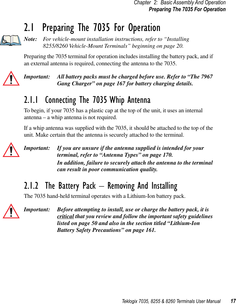 Teklogix 7035, 8255 &amp; 8260 Terminals User Manual 17Chapter 2: Basic Assembly And OperationPreparing The 7035 For Operation2.1  Preparing The 7035 For OperationNote: For vehicle-mount installation instructions, refer to “Installing 8255/8260 Vehicle-Mount Terminals” beginning on page 20.Preparing the 7035 terminal for operation includes installing the battery pack, and if an external antenna is required, connecting the antenna to the 7035.Important: All battery packs must be charged before use. Refer to “The 7967 Gang Charger” on page 167 for battery charging details.2.1.1  Connecting The 7035 Whip AntennaTo begin, if your 7035 has a plastic cap at the top of the unit, it uses an internal antenna – a whip antenna is not required.If a whip antenna was supplied with the 7035, it should be attached to the top of the unit. Make certain that the antenna is securely attached to the terminal.Important: If you are unsure if the antenna supplied is intended for your terminal, refer to “Antenna Types” on page 170. In addition, failure to securely attach the antenna to the terminal can result in poor communication quality.2.1.2  The Battery Pack – Removing And InstallingThe 7035 hand-held terminal operates with a Lithium-Ion battery pack.Important: Before attempting to install, use or charge the battery pack, it is critical that you review and follow the important safety guidelines listed on page 50 and also in the section titled “Lithium-Ion Battery Safety Precautions” on page 161.