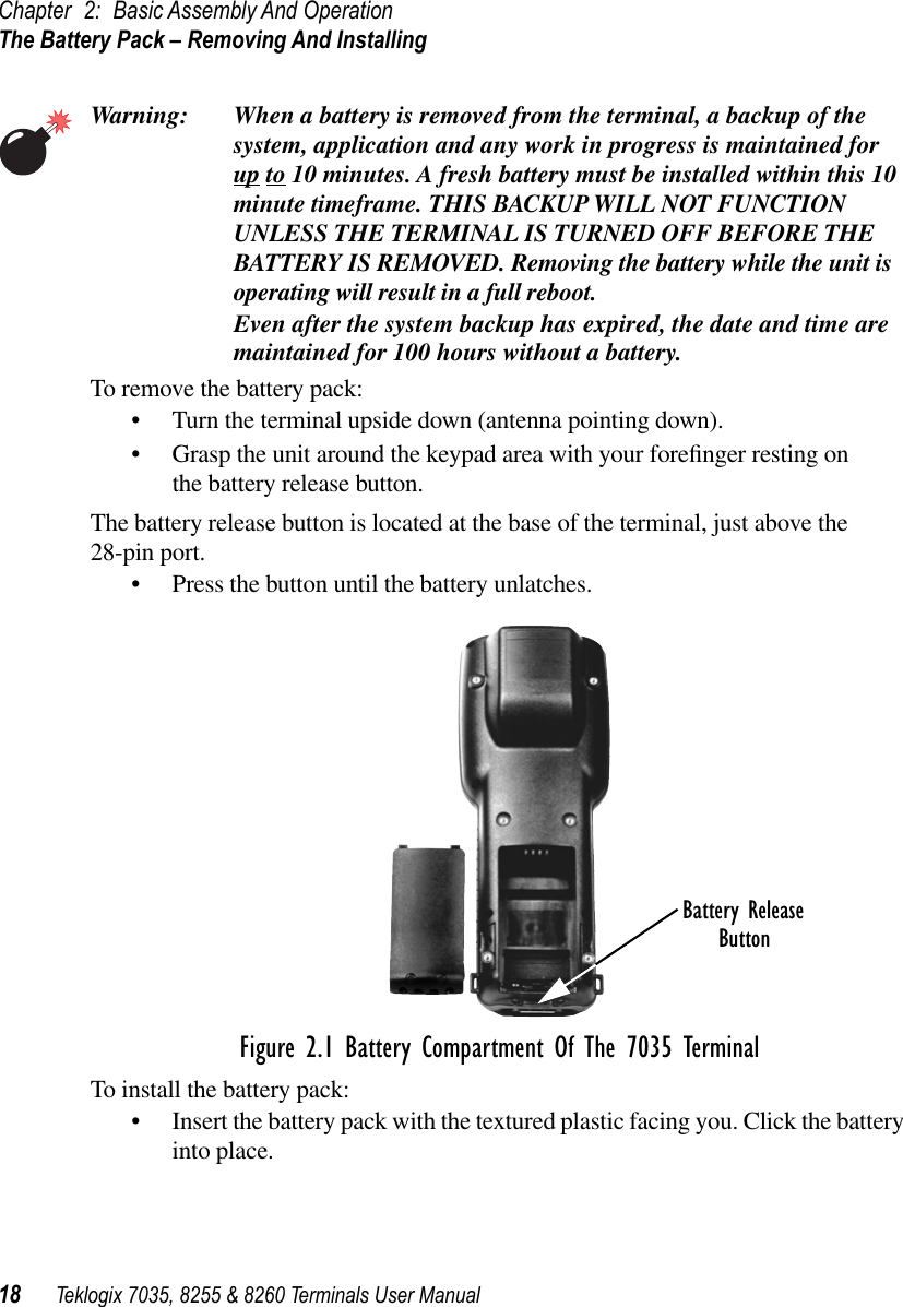 Chapter 2: Basic Assembly And OperationThe Battery Pack – Removing And Installing18 Teklogix 7035, 8255 &amp; 8260 Terminals User ManualWarning: When a battery is removed from the terminal, a backup of the system, application and any work in progress is maintained for up to 10 minutes. A fresh battery must be installed within this 10 minute timeframe. THIS BACKUP WILL NOT FUNCTION UNLESS THE TERMINAL IS TURNED OFF BEFORE THE BATTERY IS REMOVED. Removing the battery while the unit is operating will result in a full reboot.Even after the system backup has expired, the date and time are maintained for 100 hours without a battery.To remove the battery pack:•Turn the terminal upside down (antenna pointing down).•Grasp the unit around the keypad area with your foreﬁnger resting on the battery release button.The battery release button is located at the base of the terminal, just above the 28-pin port. •Press the button until the battery unlatches.Figure 2.1 Battery Compartment Of The 7035 TerminalTo install the battery pack:•Insert the battery pack with the textured plastic facing you. Click the battery into place.Battery ReleaseButton