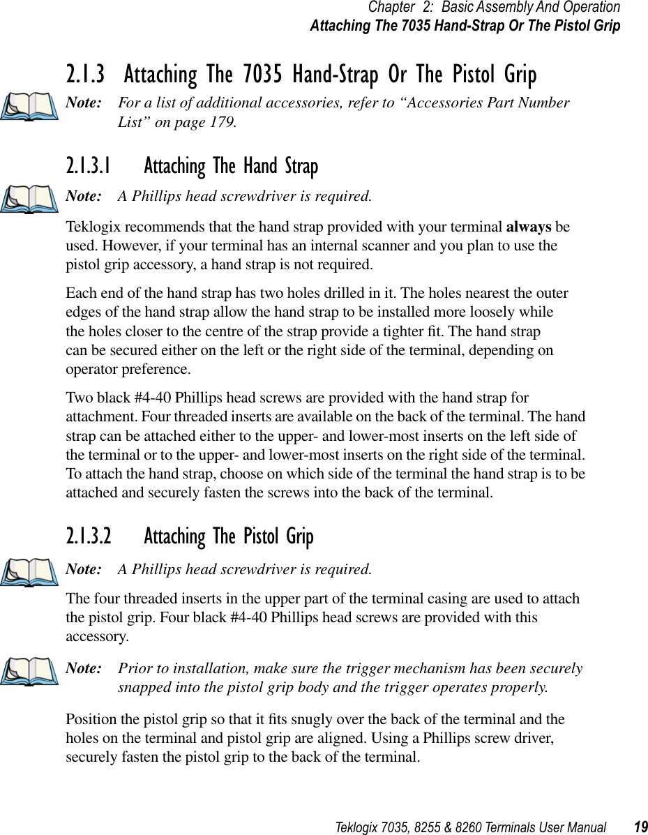 Teklogix 7035, 8255 &amp; 8260 Terminals User Manual 19Chapter 2: Basic Assembly And OperationAttaching The 7035 Hand-Strap Or The Pistol Grip2.1.3  Attaching The 7035 Hand-Strap Or The Pistol GripNote: For a list of additional accessories, refer to “Accessories Part Number List” on page 179.2.1.3.1 Attaching The Hand StrapNote: A Phillips head screwdriver is required.Teklogix recommends that the hand strap provided with your terminal always be used. However, if your terminal has an internal scanner and you plan to use the pistol grip accessory, a hand strap is not required. Each end of the hand strap has two holes drilled in it. The holes nearest the outer edges of the hand strap allow the hand strap to be installed more loosely while the holes closer to the centre of the strap provide a tighter ﬁt. The hand strap can be secured either on the left or the right side of the terminal, depending on operator preference. Two black #4-40 Phillips head screws are provided with the hand strap for attachment. Four threaded inserts are available on the back of the terminal. The hand strap can be attached either to the upper- and lower-most inserts on the left side of the terminal or to the upper- and lower-most inserts on the right side of the terminal. To attach the hand strap, choose on which side of the terminal the hand strap is to be attached and securely fasten the screws into the back of the terminal.2.1.3.2 Attaching The Pistol GripNote: A Phillips head screwdriver is required.The four threaded inserts in the upper part of the terminal casing are used to attach the pistol grip. Four black #4-40 Phillips head screws are provided with this accessory. Note: Prior to installation, make sure the trigger mechanism has been securely snapped into the pistol grip body and the trigger operates properly. Position the pistol grip so that it ﬁts snugly over the back of the terminal and the holes on the terminal and pistol grip are aligned. Using a Phillips screw driver, securely fasten the pistol grip to the back of the terminal.