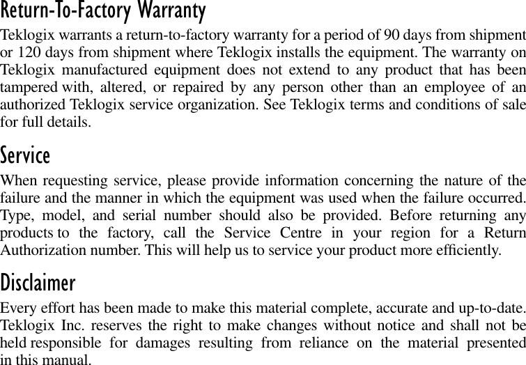  Return-To-Factory Warranty Teklogix warrants a return-to-factory warranty for a period of 90 days from shipmentor 120 days from shipment where Teklogix installs the equipment. The warranty onTeklogix manufactured equipment does not extend to any product that has beentampered with, altered, or repaired by any person other than an employee of anauthorized Teklogix service organization. See Teklogix terms and conditions of salefor full details. Service When requesting service, please provide information concerning the nature of thefailure and the manner in which the equipment was used when the failure occurred.Type, model, and serial number should also be provided. Before returning anyproducts to the factory, call the Service Centre in your region for a ReturnAuthorization number. This will help us to service your product more efﬁciently. Disclaimer Every effort has been made to make this material complete, accurate and up-to-date.Teklogix Inc. reserves the right to make changes without notice and shall not beheld responsible for damages resulting from reliance on the material presentedin this manual.