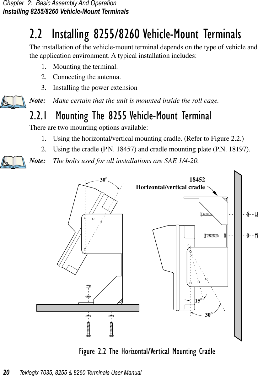 Chapter 2: Basic Assembly And OperationInstalling 8255/8260 Vehicle-Mount Terminals20 Teklogix 7035, 8255 &amp; 8260 Terminals User Manual2.2  Installing 8255/8260 Vehicle-Mount TerminalsThe installation of the vehicle-mount terminal depends on the type of vehicle and the application environment. A typical installation includes:1. Mounting the terminal.2. Connecting the antenna.3. Installing the power extensionNote: Make certain that the unit is mounted inside the roll cage.2.2.1  Mounting The 8255 Vehicle-Mount TerminalThere are two mounting options available:1. Using the horizontal/vertical mounting cradle. (Refer to Figure 2.2.)2. Using the cradle (P.N. 18457) and cradle mounting plate (P.N. 18197).Note: The bolts used for all installations are SAE 1/4-20.Figure 2.2 The Horizontal/Vertical Mounting Cradle18452Horizontal/vertical cradle30º30º15º