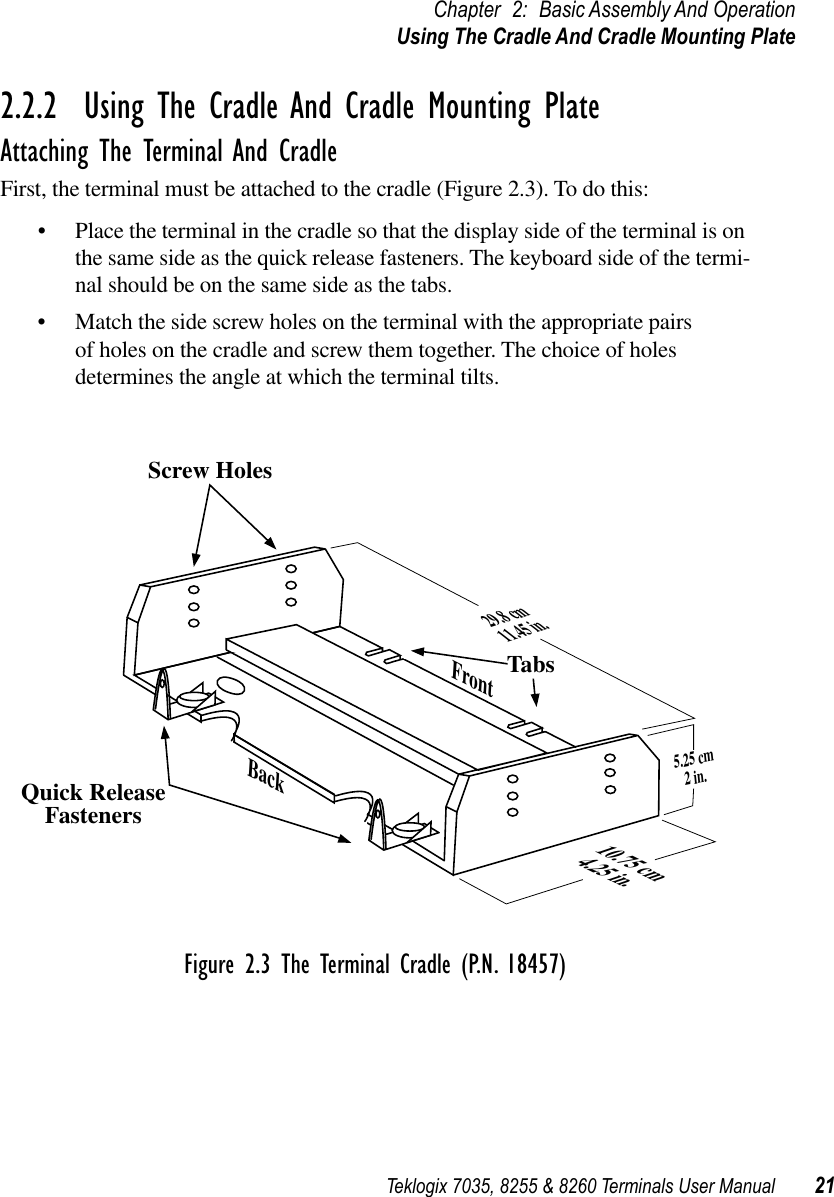 Teklogix 7035, 8255 &amp; 8260 Terminals User Manual 21Chapter 2: Basic Assembly And OperationUsing The Cradle And Cradle Mounting Plate2.2.2  Using The Cradle And Cradle Mounting PlateAttaching The Terminal And CradleFirst, the terminal must be attached to the cradle (Figure 2.3). To do this:•Place the terminal in the cradle so that the display side of the terminal is on the same side as the quick release fasteners. The keyboard side of the termi-nal should be on the same side as the tabs.•Match the side screw holes on the terminal with the appropriate pairs of holes on the cradle and screw them together. The choice of holes determines the angle at which the terminal tilts.Figure 2.3 The Terminal Cradle (P.N. 18457)Screw HolesTabs10.75 cm4.25 in.5.25 cm2 in.29.8 cm11.45 in.FrontBackQuick ReleaseFasteners