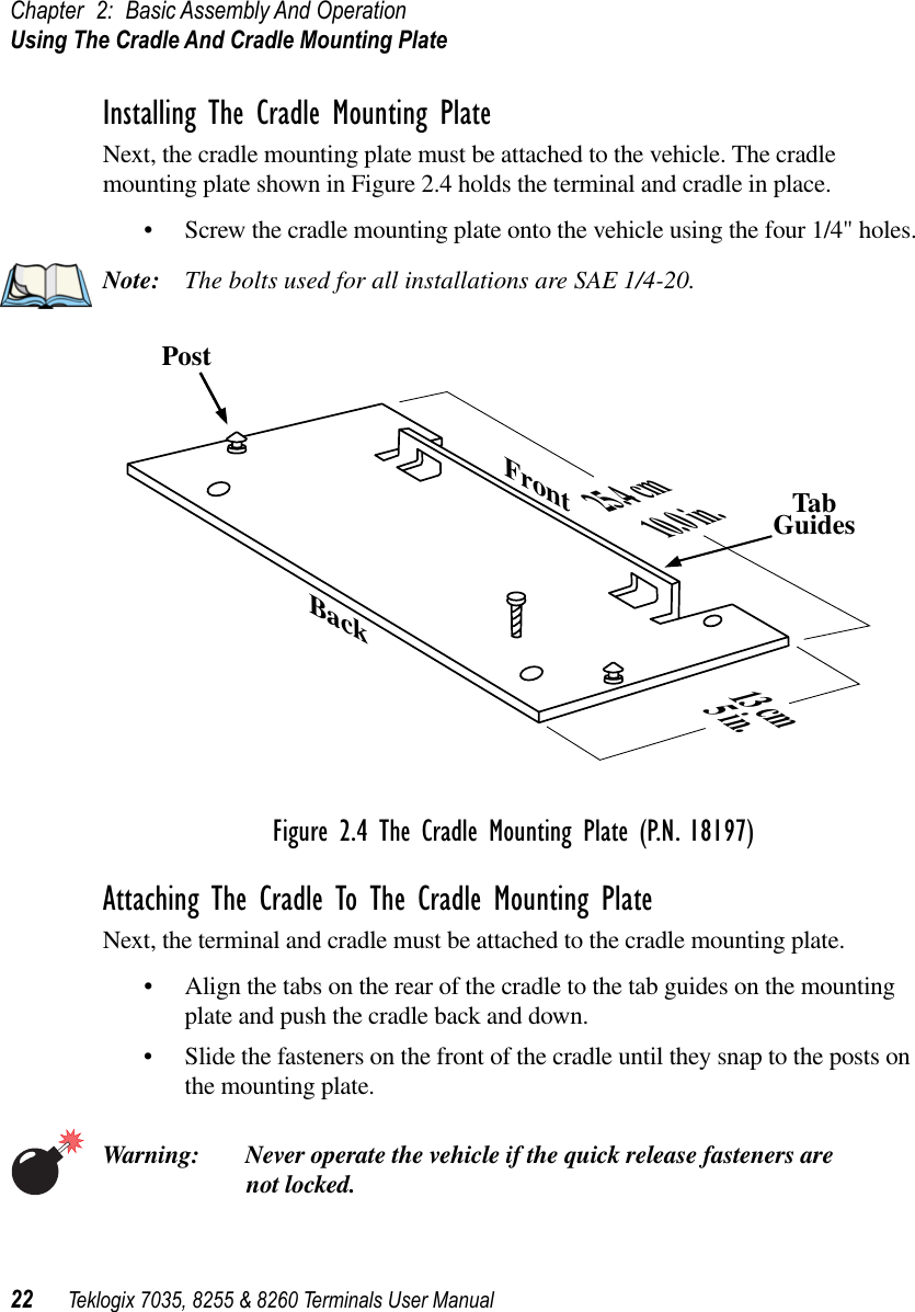 Chapter 2: Basic Assembly And OperationUsing The Cradle And Cradle Mounting Plate22 Teklogix 7035, 8255 &amp; 8260 Terminals User ManualInstalling The Cradle Mounting PlateNext, the cradle mounting plate must be attached to the vehicle. The cradle mounting plate shown in Figure 2.4 holds the terminal and cradle in place.•Screw the cradle mounting plate onto the vehicle using the four 1/4&quot; holes.Note: The bolts used for all installations are SAE 1/4-20.Figure 2.4 The Cradle Mounting Plate (P.N. 18197)Attaching The Cradle To The Cradle Mounting PlateNext, the terminal and cradle must be attached to the cradle mounting plate.•Align the tabs on the rear of the cradle to the tab guides on the mounting plate and push the cradle back and down.•Slide the fasteners on the front of the cradle until they snap to the posts on the mounting plate.Warning: Never operate the vehicle if the quick release fasteners are not locked.PostTabGuides25.4 cm10.0 in.FrontBack13 cm5 in.