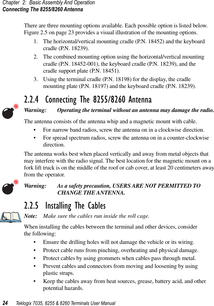 Chapter 2: Basic Assembly And OperationConnecting The 8255/8260 Antenna24 Teklogix 7035, 8255 &amp; 8260 Terminals User ManualThere are three mounting options available. Each possible option is listed below. Figure 2.5 on page 23 provides a visual illustration of the mounting options.1. The horizontal/vertical mounting cradle (P.N. 18452) and the keyboard cradle (P.N. 18239).2. The combined mounting option using the horizontal/vertical mounting cradle (P.N. 18452-001), the keyboard cradle (P.N. 18239), and the cradle support plate (P.N. 18451).3. Using the terminal cradle (P.N. 18198) for the display, the cradle mounting plate (P.N. 18197) and the keyboard cradle (P.N. 18239).2.2.4  Connecting The 8255/8260 AntennaWarning: Operating the terminal without an antenna may damage the radio.The antenna consists of the antenna whip and a magnetic mount with cable. •For narrow band radios, screw the antenna on in a clockwise direction.•For spread spectrum radios, screw the antenna on in a counter-clockwise direction.The antenna works best when placed vertically and away from metal objects that may interfere with the radio signal. The best location for the magnetic mount on a fork lift truck is on the middle of the roof or cab cover, at least 20 centimeters away from the operator.Warning: As a safety precaution, USERS ARE NOT PERMITTED TO CHANGE THE ANTENNA.2.2.5  Installing The CablesNote: Make sure the cables run inside the roll cage.When installing the cables between the terminal and other devices, consider the following:•Ensure the drilling holes will not damage the vehicle or its wiring.•Protect cable runs from pinching, overheating and physical damage.•Protect cables by using grommets when cables pass through metal.•Prevent cables and connectors from moving and loosening by using plastic straps.•Keep the cables away from heat sources, grease, battery acid, and other potential hazards.