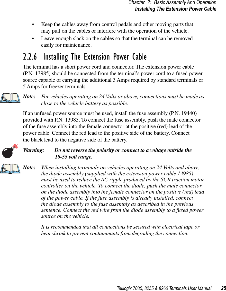 Teklogix 7035, 8255 &amp; 8260 Terminals User Manual 25Chapter 2: Basic Assembly And OperationInstalling The Extension Power Cable•Keep the cables away from control pedals and other moving parts that may pull on the cables or interfere with the operation of the vehicle.•Leave enough slack on the cables so that the terminal can be removed easily for maintenance.2.2.6  Installing The Extension Power CableThe terminal has a short power cord and connector. The extension power cable (P.N. 13985) should be connected from the terminal’s power cord to a fused power source capable of carrying the additional 3 Amps required by standard terminals or 5 Amps for freezer terminals.Note: For vehicles operating on 24 Volts or above, connections must be made as close to the vehicle battery as possible.If an unfused power source must be used, install the fuse assembly (P.N. 19440) provided with P.N. 13985. To connect the fuse assembly, push the male connector of the fuse assembly into the female connector at the positive (red) lead of the power cable. Connect the red lead to the positive side of the battery. Connect the black lead to the negative side of the battery.Warning: Do not reverse the polarity or connect to a voltage outside the 10-55 volt range.Note: When installing terminals on vehicles operating on 24 Volts and above, the diode assembly (supplied with the extension power cable 13985) must be used to reduce the AC ripple produced by the SCR traction motor controller on the vehicle. To connect the diode, push the male connector on the diode assembly into the female connector on the positive (red) lead of the power cable. If the fuse assembly is already installed, connect the diode assembly to the fuse assembly as described in the previous sentence. Connect the red wire from the diode assembly to a fused power source on the vehicle.It is recommended that all connections be secured with electrical tape or heat shrink to prevent contaminants from degrading the connection.