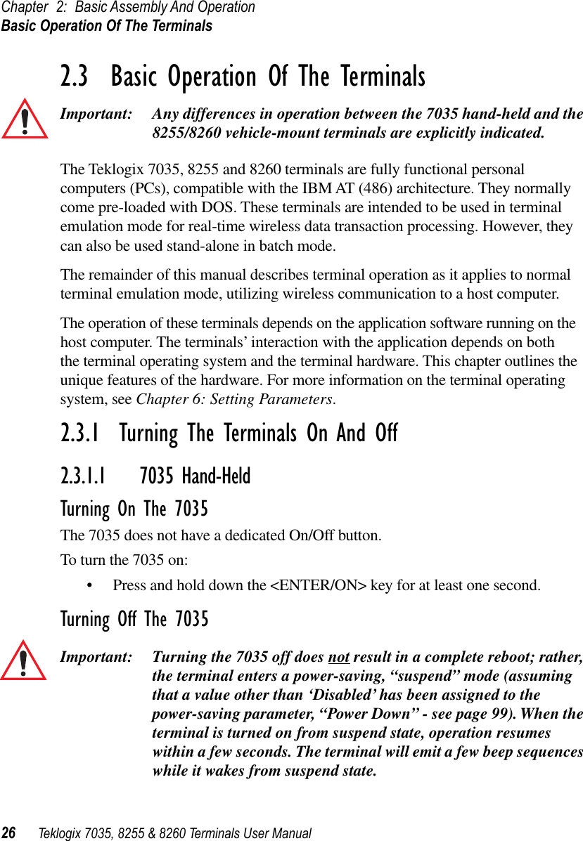 Chapter 2: Basic Assembly And OperationBasic Operation Of The Terminals26 Teklogix 7035, 8255 &amp; 8260 Terminals User Manual2.3  Basic Operation Of The TerminalsImportant: Any differences in operation between the 7035 hand-held and the 8255/8260 vehicle-mount terminals are explicitly indicated.The Teklogix 7035, 8255 and 8260 terminals are fully functional personal computers (PCs), compatible with the IBM AT (486) architecture. They normally come pre-loaded with DOS. These terminals are intended to be used in terminal emulation mode for real-time wireless data transaction processing. However, they can also be used stand-alone in batch mode.The remainder of this manual describes terminal operation as it applies to normal terminal emulation mode, utilizing wireless communication to a host computer.The operation of these terminals depends on the application software running on the host computer. The terminals’ interaction with the application depends on both the terminal operating system and the terminal hardware. This chapter outlines the unique features of the hardware. For more information on the terminal operating system, see Chapter 6: Setting Parameters.2.3.1  Turning The Terminals On And Off2.3.1.1 7035 Hand-HeldTurning On The 7035The 7035 does not have a dedicated On/Off button. To turn the 7035 on:•Press and hold down the &lt;ENTER/ON&gt; key for at least one second.Turning Off The 7035Important: Turning the 7035 off does not result in a complete reboot; rather, the terminal enters a power-saving, “suspend” mode (assuming that a value other than ‘Disabled’ has been assigned to the power-saving parameter, “Power Down” - see page 99). When the terminal is turned on from suspend state, operation resumes within a few seconds. The terminal will emit a few beep sequences while it wakes from suspend state.