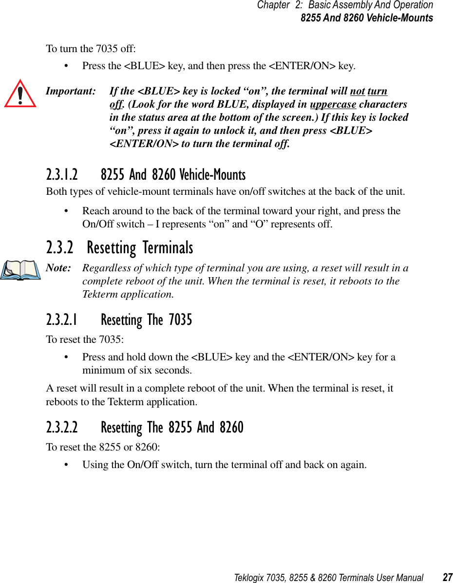 Teklogix 7035, 8255 &amp; 8260 Terminals User Manual 27Chapter 2: Basic Assembly And Operation8255 And 8260 Vehicle-MountsTo turn the 7035 off:•Press the &lt;BLUE&gt; key, and then press the &lt;ENTER/ON&gt; key.Important: If the &lt;BLUE&gt; key is locked “on”, the terminal will not turn off. (Look for the word BLUE, displayed in uppercase characters in the status area at the bottom of the screen.) If this key is locked “on”, press it again to unlock it, and then press &lt;BLUE&gt; &lt;ENTER/ON&gt; to turn the terminal off.2.3.1.2 8255 And 8260 Vehicle-MountsBoth types of vehicle-mount terminals have on/off switches at the back of the unit.•Reach around to the back of the terminal toward your right, and press the On/Off switch – I represents “on” and “O” represents off.2.3.2  Resetting TerminalsNote: Regardless of which type of terminal you are using, a reset will result in a complete reboot of the unit. When the terminal is reset, it reboots to the Tekterm application.2.3.2.1 Resetting The 7035To reset the 7035:•Press and hold down the &lt;BLUE&gt; key and the &lt;ENTER/ON&gt; key for a minimum of six seconds.A reset will result in a complete reboot of the unit. When the terminal is reset, it reboots to the Tekterm application.2.3.2.2 Resetting The 8255 And 8260To reset the 8255 or 8260:•Using the On/Off switch, turn the terminal off and back on again.
