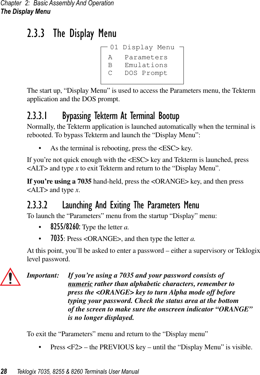 Chapter 2: Basic Assembly And OperationThe Display Menu28 Teklogix 7035, 8255 &amp; 8260 Terminals User Manual2.3.3  The Display MenuThe start up, “Display Menu” is used to access the Parameters menu, the Tekterm application and the DOS prompt.2.3.3.1 Bypassing Tekterm At Terminal BootupNormally, the Tekterm application is launched automatically when the terminal is rebooted. To bypass Tekterm and launch the “Display Menu”:•As the terminal is rebooting, press the &lt;ESC&gt; key.If you’re not quick enough with the &lt;ESC&gt; key and Tekterm is launched, press &lt;ALT&gt; and type x to exit Tekterm and return to the “Display Menu”. If you’re using a 7035 hand-held, press the &lt;ORANGE&gt; key, and then press &lt;ALT&gt; and type x.2.3.3.2 Launching And Exiting The Parameters MenuTo launch the “Parameters” menu from the startup “Display” menu:•8255/8260: Type the letter a. •7035: Press &lt;ORANGE&gt;, and then type the letter a.At this point, you’ll be asked to enter a password – either a supervisory or Teklogix level password.Important: If you’re using a 7035 and your password consists of numeric rather than alphabetic characters, remember to press the &lt;ORANGE&gt; key to turn Alpha mode off before typing your password. Check the status area at the bottom of the screen to make sure the onscreen indicator “ORANGE”is no longer displayed.To exit the “Parameters” menu and return to the “Display menu”•Press &lt;F2&gt; – the PREVIOUS key – until the “Display Menu” is visible.A ParametersB EmulationsC DOS Prompt01 Display Menu