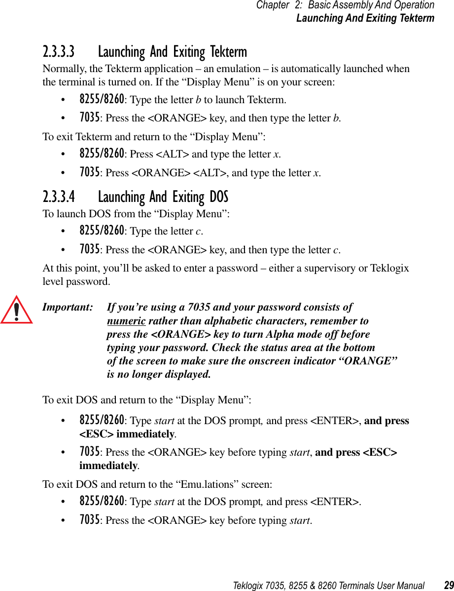 Teklogix 7035, 8255 &amp; 8260 Terminals User Manual 29Chapter 2: Basic Assembly And OperationLaunching And Exiting Tekterm2.3.3.3 Launching And Exiting TektermNormally, the Tekterm application – an emulation – is automatically launched when the terminal is turned on. If the “Display Menu” is on your screen:•8255/8260: Type the letter b to launch Tekterm. •7035: Press the &lt;ORANGE&gt; key, and then type the letter b.To exit Tekterm and return to the “Display Menu”:•8255/8260: Press &lt;ALT&gt; and type the letter x. •7035: Press &lt;ORANGE&gt; &lt;ALT&gt;, and type the letter x.2.3.3.4 Launching And Exiting DOSTo launch DOS from the “Display Menu”:•8255/8260: Type the letter c. •7035: Press the &lt;ORANGE&gt; key, and then type the letter c.At this point, you’ll be asked to enter a password – either a supervisory or Teklogix level password.Important: If you’re using a 7035 and your password consists of numeric rather than alphabetic characters, remember to press the &lt;ORANGE&gt; key to turn Alpha mode off before typing your password. Check the status area at the bottom of the screen to make sure the onscreen indicator “ORANGE”is no longer displayed.To exit DOS and return to the “Display Menu”:•8255/8260: Type start at the DOS prompt, and press &lt;ENTER&gt;, and press &lt;ESC&gt; immediately.•7035: Press the &lt;ORANGE&gt; key before typing start, and press &lt;ESC&gt; immediately.To exit DOS and return to the “Emu.lations” screen:•8255/8260: Type start at the DOS prompt, and press &lt;ENTER&gt;.•7035: Press the &lt;ORANGE&gt; key before typing start.