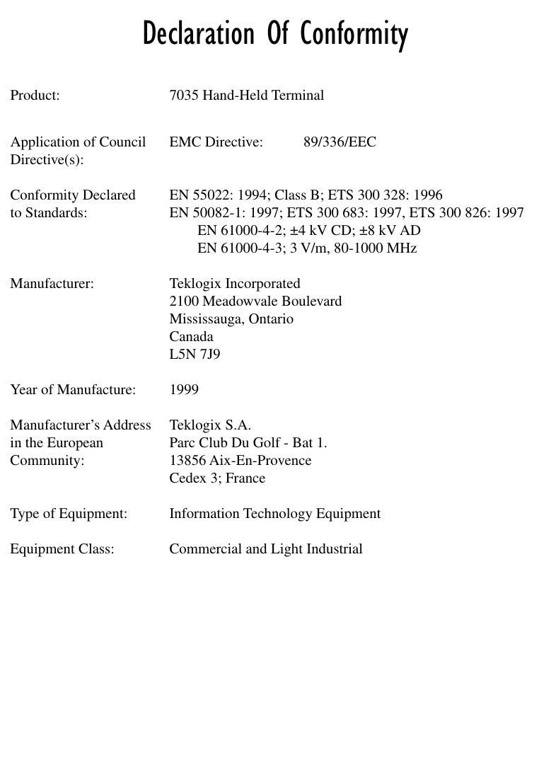  Declaration Of Conformity Product: 7035 Hand-Held TerminalApplication of Council EMC Directive: 89/336/EECDirective(s):Conformity Declared  EN 55022: 1994; Class B; ETS 300 328: 1996to Standards: EN 50082-1: 1997; ETS 300 683: 1997, ETS 300 826: 1997EN 61000-4-2; ±4 kV CD; ±8 kV ADEN 61000-4-3; 3 V/m, 80-1000 MHzManufacturer: Teklogix Incorporated2100 Meadowvale BoulevardMississauga, OntarioCanada L5N 7J9Year of Manufacture: 1999Manufacturer’s Address Teklogix S.A.in the European Parc Club Du Golf - Bat 1.Community: 13856 Aix-En-ProvenceCedex 3; FranceType of Equipment: Information Technology EquipmentEquipment Class: Commercial and Light Industrial