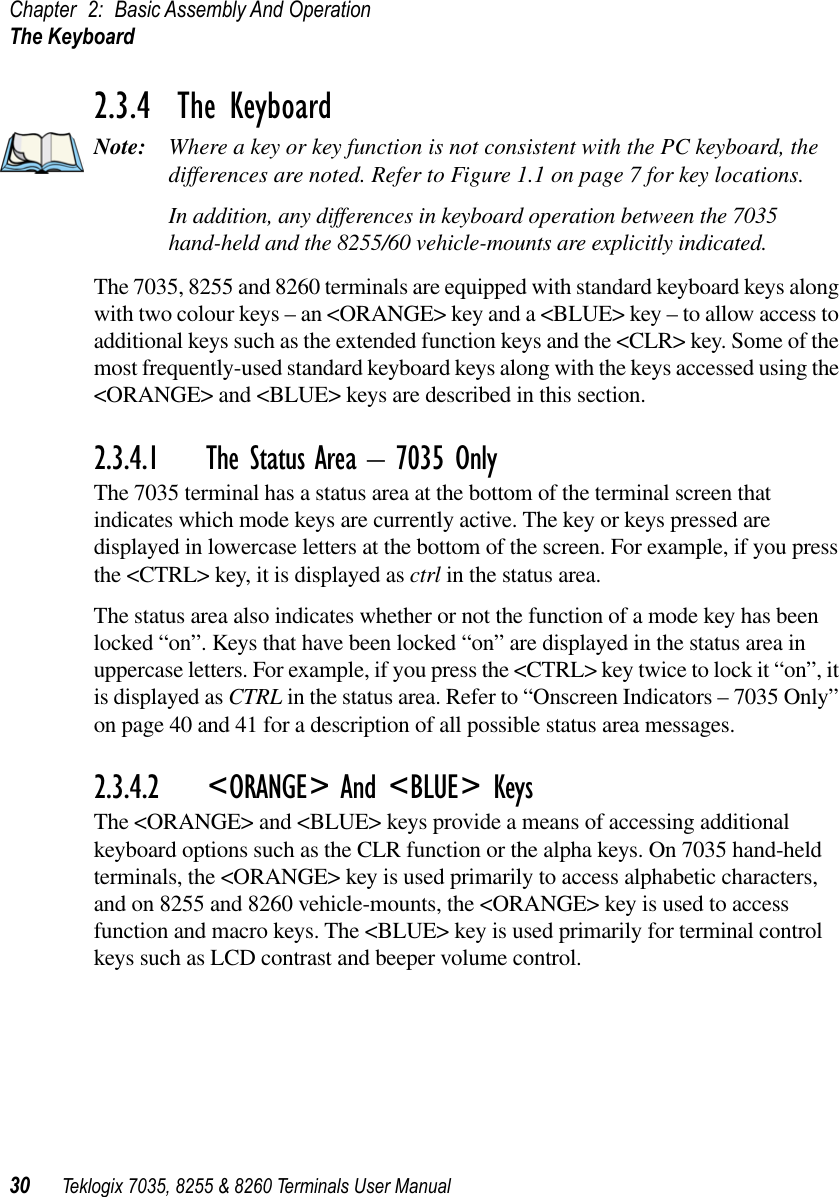 Chapter 2: Basic Assembly And OperationThe Keyboard30 Teklogix 7035, 8255 &amp; 8260 Terminals User Manual2.3.4  The KeyboardNote: Where a key or key function is not consistent with the PC keyboard, the differences are noted. Refer to Figure 1.1 on page 7 for key locations.In addition, any differences in keyboard operation between the 7035 hand-held and the 8255/60 vehicle-mounts are explicitly indicated.The 7035, 8255 and 8260 terminals are equipped with standard keyboard keys along with two colour keys – an &lt;ORANGE&gt; key and a &lt;BLUE&gt; key – to allow access to additional keys such as the extended function keys and the &lt;CLR&gt; key. Some of the most frequently-used standard keyboard keys along with the keys accessed using the &lt;ORANGE&gt; and &lt;BLUE&gt; keys are described in this section.2.3.4.1 The Status Area – 7035 OnlyThe 7035 terminal has a status area at the bottom of the terminal screen that indicates which mode keys are currently active. The key or keys pressed are displayed in lowercase letters at the bottom of the screen. For example, if you press the &lt;CTRL&gt; key, it is displayed as ctrl in the status area.The status area also indicates whether or not the function of a mode key has been locked “on”. Keys that have been locked “on” are displayed in the status area in uppercase letters. For example, if you press the &lt;CTRL&gt; key twice to lock it “on”, it is displayed as CTRL in the status area. Refer to “Onscreen Indicators – 7035 Only” on page 40 and 41 for a description of all possible status area messages.2.3.4.2 &lt;ORANGE&gt; And &lt;BLUE&gt; KeysThe &lt;ORANGE&gt; and &lt;BLUE&gt; keys provide a means of accessing additional keyboard options such as the CLR function or the alpha keys. On 7035 hand-held terminals, the &lt;ORANGE&gt; key is used primarily to access alphabetic characters, and on 8255 and 8260 vehicle-mounts, the &lt;ORANGE&gt; key is used to access function and macro keys. The &lt;BLUE&gt; key is used primarily for terminal control keys such as LCD contrast and beeper volume control.