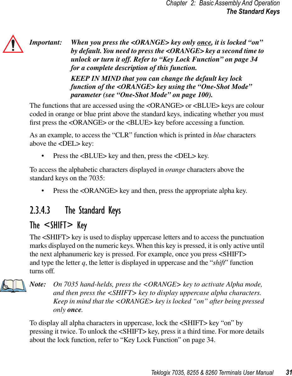 Teklogix 7035, 8255 &amp; 8260 Terminals User Manual 31Chapter 2: Basic Assembly And OperationThe Standard KeysImportant: When you press the &lt;ORANGE&gt; key only once, it is locked “on” by default. You need to press the &lt;ORANGE&gt; key a second time to unlock or turn it off. Refer to “Key Lock Function” on page 34 for a complete description of this function.KEEP IN MIND that you can change the default key lock function of the &lt;ORANGE&gt; key using the “One-Shot Mode” parameter (see “One-Shot Mode” on page 100).The functions that are accessed using the &lt;ORANGE&gt; or &lt;BLUE&gt; keys are colour coded in orange or blue print above the standard keys, indicating whether you must ﬁrst press the &lt;ORANGE&gt; or the &lt;BLUE&gt; key before accessing a function.As an example, to access the “CLR” function which is printed in blue characters above the &lt;DEL&gt; key:•Press the &lt;BLUE&gt; key and then, press the &lt;DEL&gt; key.To access the alphabetic characters displayed in orange characters above the standard keys on the 7035:•Press the &lt;ORANGE&gt; key and then, press the appropriate alpha key.2.3.4.3 The Standard KeysThe &lt;SHIFT&gt; KeyThe &lt;SHIFT&gt; key is used to display uppercase letters and to access the punctuation marks displayed on the numeric keys. When this key is pressed, it is only active until the next alphanumeric key is pressed. For example, once you press &lt;SHIFT&gt; and type the letter q, the letter is displayed in uppercase and the “shift” function turns off. Note: On 7035 hand-helds, press the &lt;ORANGE&gt; key to activate Alpha mode, and then press the &lt;SHIFT&gt; key to display uppercase alpha characters. Keep in mind that the &lt;ORANGE&gt; key is locked “on” after being pressed only once.To display all alpha characters in uppercase, lock the &lt;SHIFT&gt; key “on” by pressing it twice. To unlock the &lt;SHIFT&gt; key, press it a third time. For more details about the lock function, refer to “Key Lock Function” on page 34.