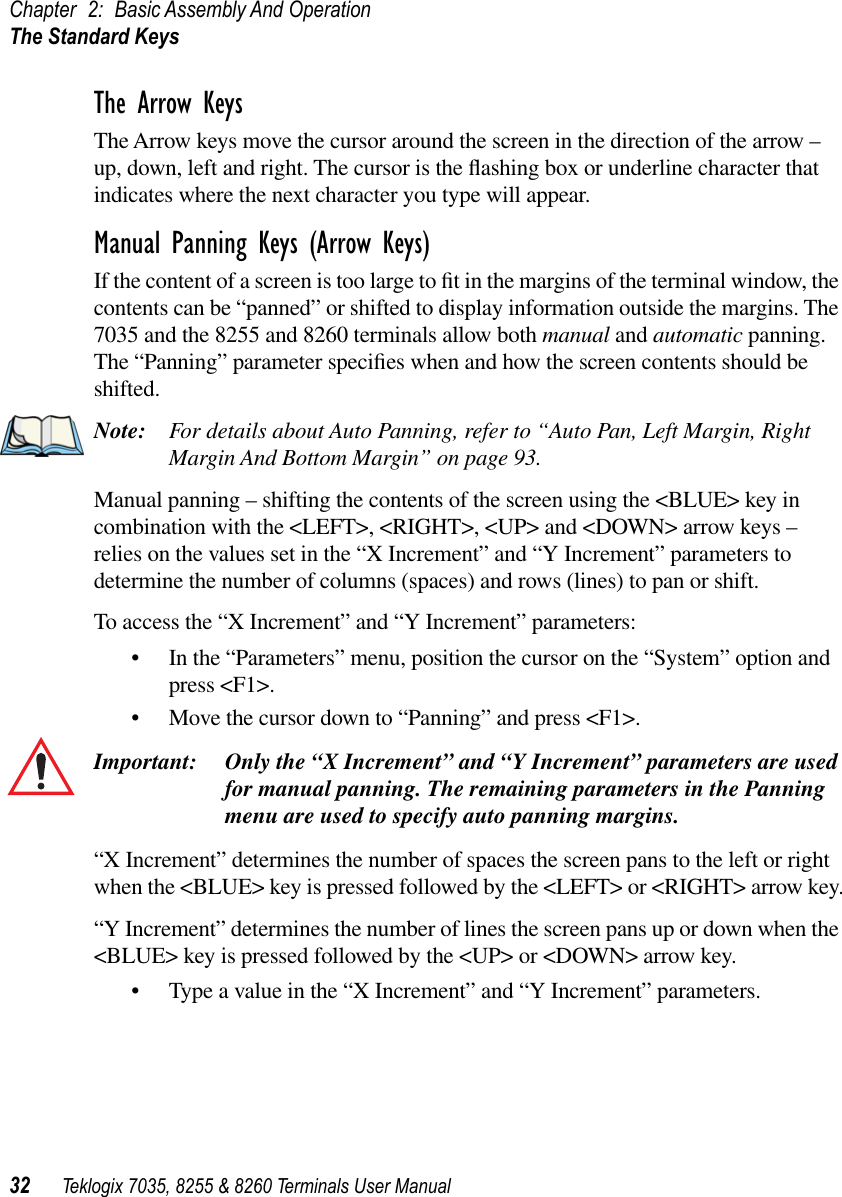 Chapter 2: Basic Assembly And OperationThe Standard Keys32 Teklogix 7035, 8255 &amp; 8260 Terminals User ManualThe Arrow KeysThe Arrow keys move the cursor around the screen in the direction of the arrow – up, down, left and right. The cursor is the ﬂashing box or underline character that indicates where the next character you type will appear.Manual Panning Keys (Arrow Keys)If the content of a screen is too large to ﬁt in the margins of the terminal window, the contents can be “panned” or shifted to display information outside the margins. The 7035 and the 8255 and 8260 terminals allow both manual and automatic panning. The “Panning” parameter speciﬁes when and how the screen contents should be shifted.Note: For details about Auto Panning, refer to “Auto Pan, Left Margin, Right Margin And Bottom Margin” on page 93.Manual panning – shifting the contents of the screen using the &lt;BLUE&gt; key in combination with the &lt;LEFT&gt;, &lt;RIGHT&gt;, &lt;UP&gt; and &lt;DOWN&gt; arrow keys – relies on the values set in the “X Increment” and “Y Increment” parameters to determine the number of columns (spaces) and rows (lines) to pan or shift.To access the “X Increment” and “Y Increment” parameters:•In the “Parameters” menu, position the cursor on the “System” option and press &lt;F1&gt;.•Move the cursor down to “Panning” and press &lt;F1&gt;.Important: Only the “X Increment” and “Y Increment” parameters are used for manual panning. The remaining parameters in the Panning menu are used to specify auto panning margins.“X Increment” determines the number of spaces the screen pans to the left or right when the &lt;BLUE&gt; key is pressed followed by the &lt;LEFT&gt; or &lt;RIGHT&gt; arrow key.“Y Increment” determines the number of lines the screen pans up or down when the &lt;BLUE&gt; key is pressed followed by the &lt;UP&gt; or &lt;DOWN&gt; arrow key.•Type a value in the “X Increment” and “Y Increment” parameters.