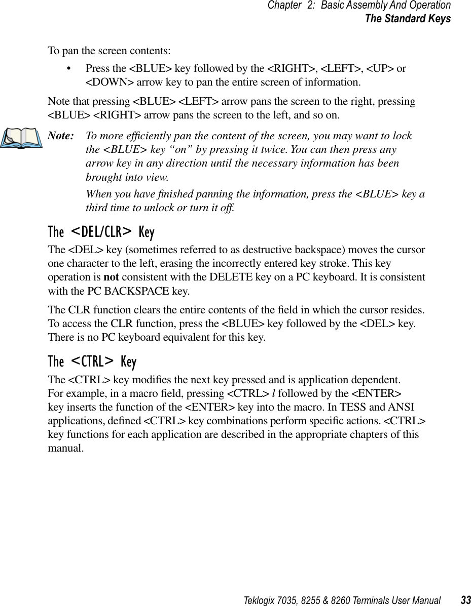 Teklogix 7035, 8255 &amp; 8260 Terminals User Manual 33Chapter 2: Basic Assembly And OperationThe Standard KeysTo pan the screen contents:•Press the &lt;BLUE&gt; key followed by the &lt;RIGHT&gt;, &lt;LEFT&gt;, &lt;UP&gt; or &lt;DOWN&gt; arrow key to pan the entire screen of information. Note that pressing &lt;BLUE&gt; &lt;LEFT&gt; arrow pans the screen to the right, pressing &lt;BLUE&gt; &lt;RIGHT&gt; arrow pans the screen to the left, and so on.Note: To more efﬁciently pan the content of the screen, you may want to lock the &lt;BLUE&gt; key “on” by pressing it twice. You can then press any arrow key in any direction until the necessary information has been brought into view.When you have ﬁnished panning the information, press the &lt;BLUE&gt; key a third time to unlock or turn it off.The &lt;DEL/CLR&gt; KeyThe &lt;DEL&gt; key (sometimes referred to as destructive backspace) moves the cursor one character to the left, erasing the incorrectly entered key stroke. This key operation is not consistent with the DELETE key on a PC keyboard. It is consistent with the PC BACKSPACE key.The CLR function clears the entire contents of the ﬁeld in which the cursor resides. To access the CLR function, press the &lt;BLUE&gt; key followed by the &lt;DEL&gt; key. There is no PC keyboard equivalent for this key.The &lt;CTRL&gt; KeyThe &lt;CTRL&gt; key modiﬁes the next key pressed and is application dependent. For example, in a macro ﬁeld, pressing &lt;CTRL&gt; l followed by the &lt;ENTER&gt; key inserts the function of the &lt;ENTER&gt; key into the macro. In TESS and ANSI applications, deﬁned &lt;CTRL&gt; key combinations perform speciﬁc actions. &lt;CTRL&gt; key functions for each application are described in the appropriate chapters of this manual.