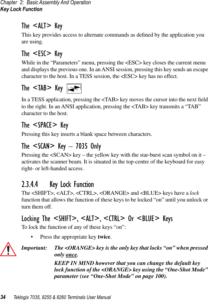 Chapter 2: Basic Assembly And OperationKey Lock Function34 Teklogix 7035, 8255 &amp; 8260 Terminals User ManualThe &lt;ALT&gt; KeyThis key provides access to alternate commands as deﬁned by the application you are using. The &lt;ESC&gt; KeyWhile in the “Parameters” menu, pressing the &lt;ESC&gt; key closes the current menu and displays the previous one. In an ANSI session, pressing this key sends an escape character to the host. In a TESS session, the &lt;ESC&gt; key has no effect.The &lt;TAB&gt; KeyIn a TESS application, pressing the &lt;TAB&gt; key moves the cursor into the next ﬁeld to the right. In an ANSI application, pressing the &lt;TAB&gt; key transmits a “TAB” character to the host.The &lt;SPACE&gt; KeyPressing this key inserts a blank space between characters.The &lt;SCAN&gt; Key – 7035 OnlyPressing the &lt;SCAN&gt; key – the yellow key with the star-burst scan symbol on it – activates the scanner beam. It is situated in the top-centre of the keyboard for easy right- or left-handed access.2.3.4.4 Key Lock FunctionThe &lt;SHIFT&gt;, &lt;ALT&gt;, &lt;CTRL&gt;, &lt;ORANGE&gt; and &lt;BLUE&gt; keys have a lock function that allows the function of these keys to be locked “on” until you unlock or turn them off.Locking The &lt;SHIFT&gt;, &lt;ALT&gt;, &lt;CTRL&gt; Or &lt;BLUE&gt; KeysTo lock the function of any of these keys “on”:•Press the appropriate key twice.Important: The &lt;ORANGE&gt; key is the only key that locks “on” when pressed only once.KEEP IN MIND however that you can change the default key lock function of the &lt;ORANGE&gt; key using the “One-Shot Mode” parameter (see “One-Shot Mode” on page 100).