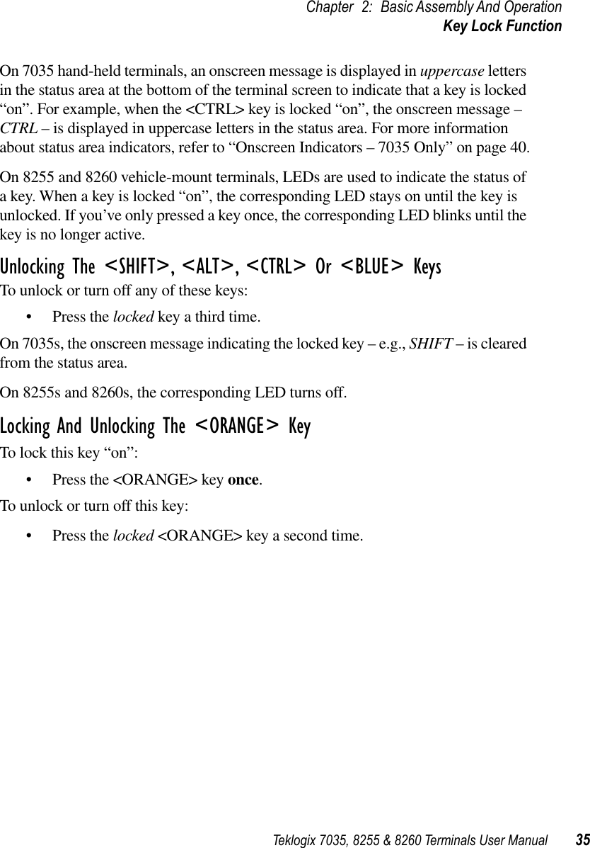 Teklogix 7035, 8255 &amp; 8260 Terminals User Manual 35Chapter 2: Basic Assembly And OperationKey Lock FunctionOn 7035 hand-held terminals, an onscreen message is displayed in uppercase letters in the status area at the bottom of the terminal screen to indicate that a key is locked “on”. For example, when the &lt;CTRL&gt; key is locked “on”, the onscreen message – CTRL – is displayed in uppercase letters in the status area. For more information about status area indicators, refer to “Onscreen Indicators – 7035 Only” on page 40.On 8255 and 8260 vehicle-mount terminals, LEDs are used to indicate the status of a key. When a key is locked “on”, the corresponding LED stays on until the key is unlocked. If you’ve only pressed a key once, the corresponding LED blinks until the key is no longer active.Unlocking The &lt;SHIFT&gt;, &lt;ALT&gt;, &lt;CTRL&gt; Or &lt;BLUE&gt; KeysTo unlock or turn off any of these keys:•Press the locked key a third time. On 7035s, the onscreen message indicating the locked key – e.g., SHIFT – is cleared from the status area.On 8255s and 8260s, the corresponding LED turns off.Locking And Unlocking The &lt;ORANGE&gt; KeyTo lock this key “on”:•Press the &lt;ORANGE&gt; key once.To unlock or turn off this key:•Press the locked &lt;ORANGE&gt; key a second time.